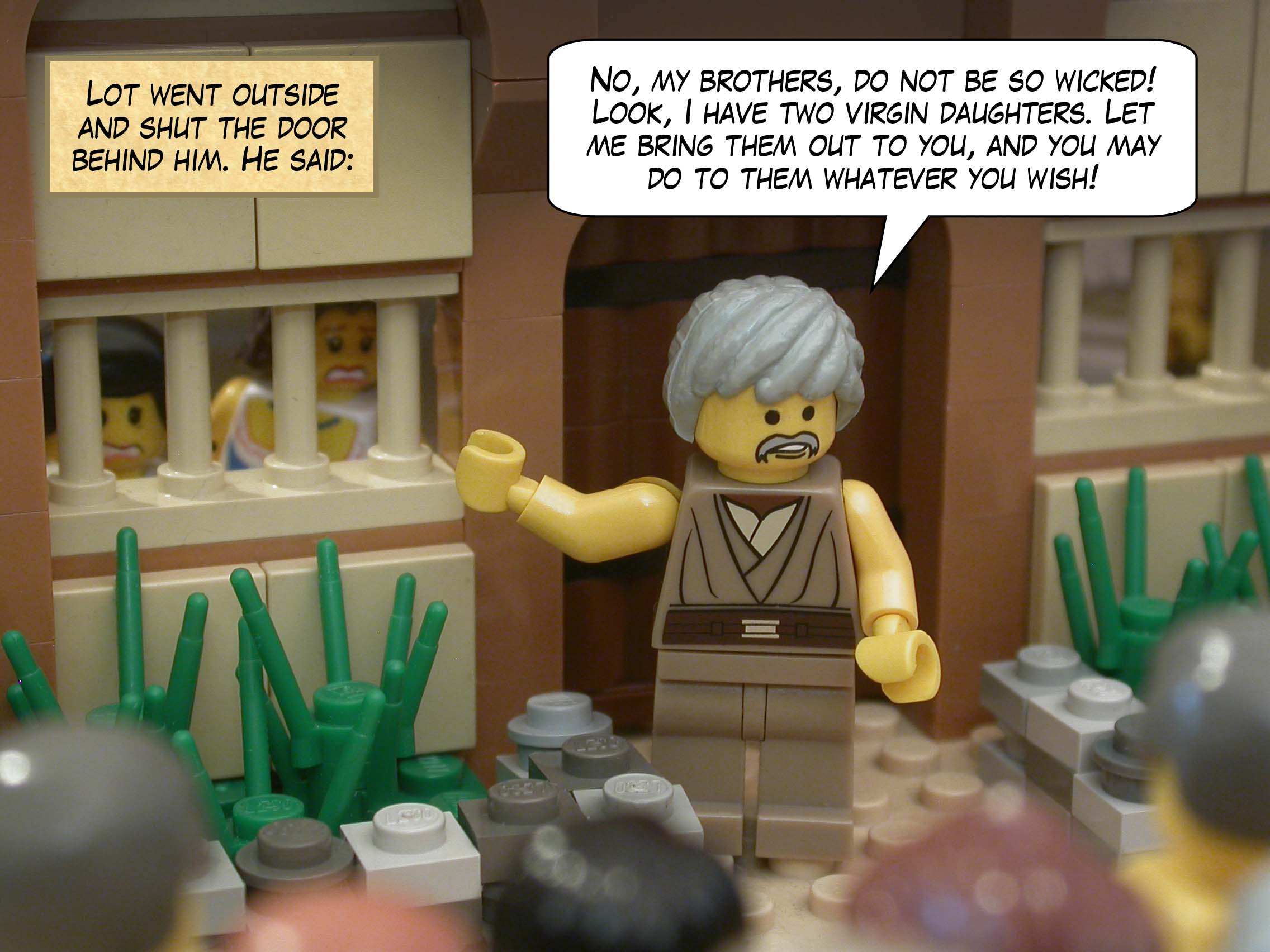 Lot went outside and shut the door behind him. He said, "No, my brothers, do not be so wicked! Look, I have two virgin daughters. Let me bring them out to you, and you may do to them whatever you wish!"