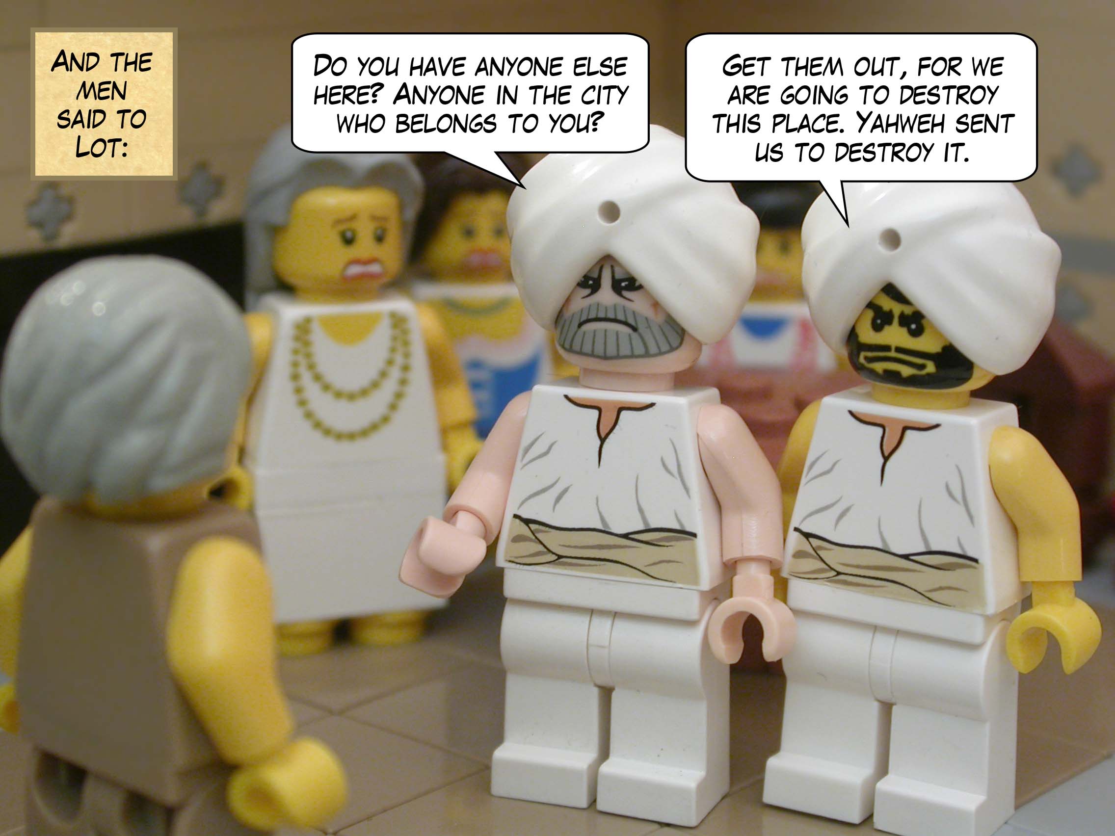 And the men said to Lot, "Do you have anyone else here? Anyone in the city who belongs to you? Get them out, for we are going to destroy this place. Yahweh sent us to destroy it."