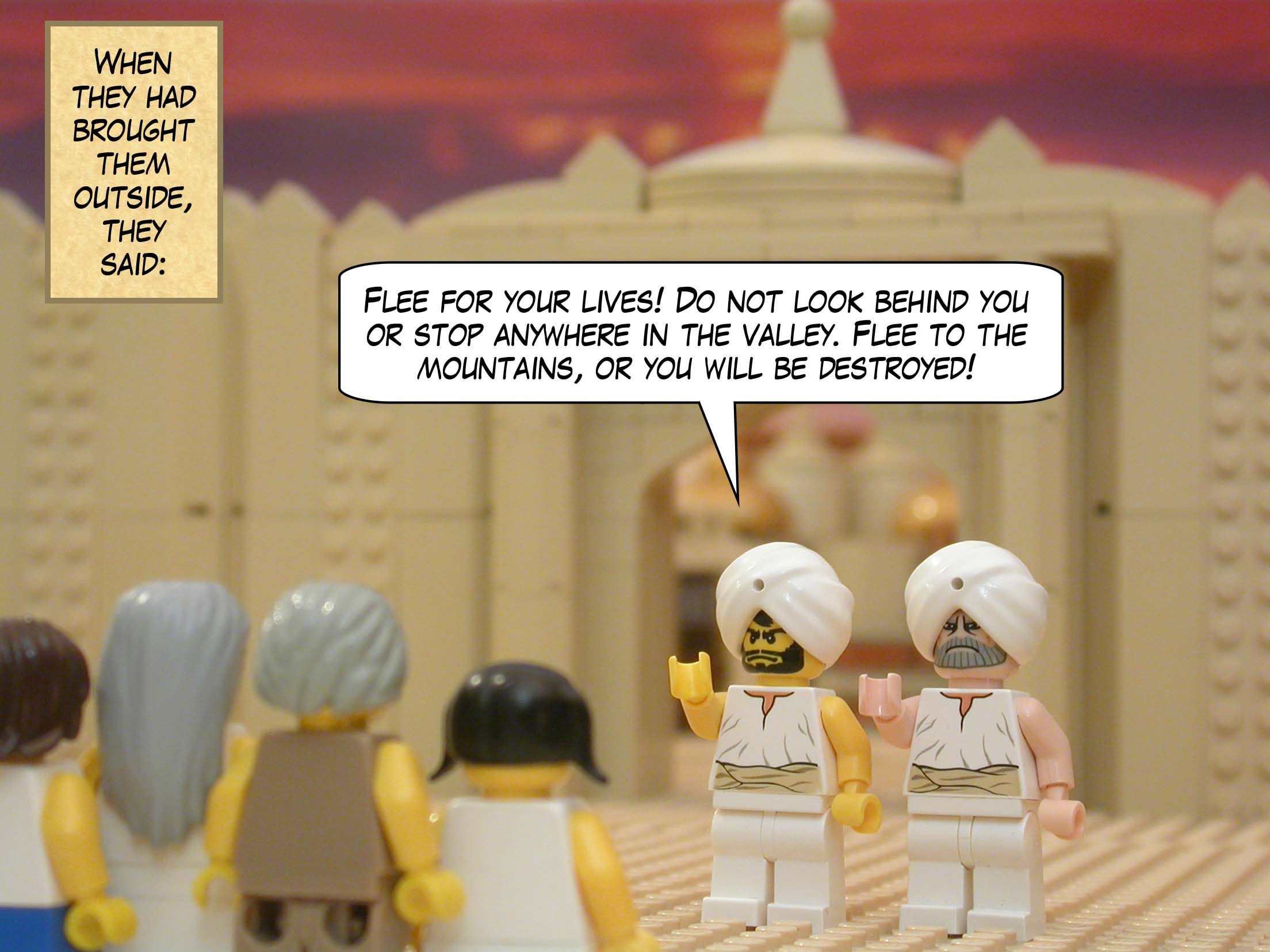 When they had brought them outside, they said, "Flee for your lives! Do not look behind you or stop anywhere in the valley. Flee to the mountains, or you will be destroyed!"