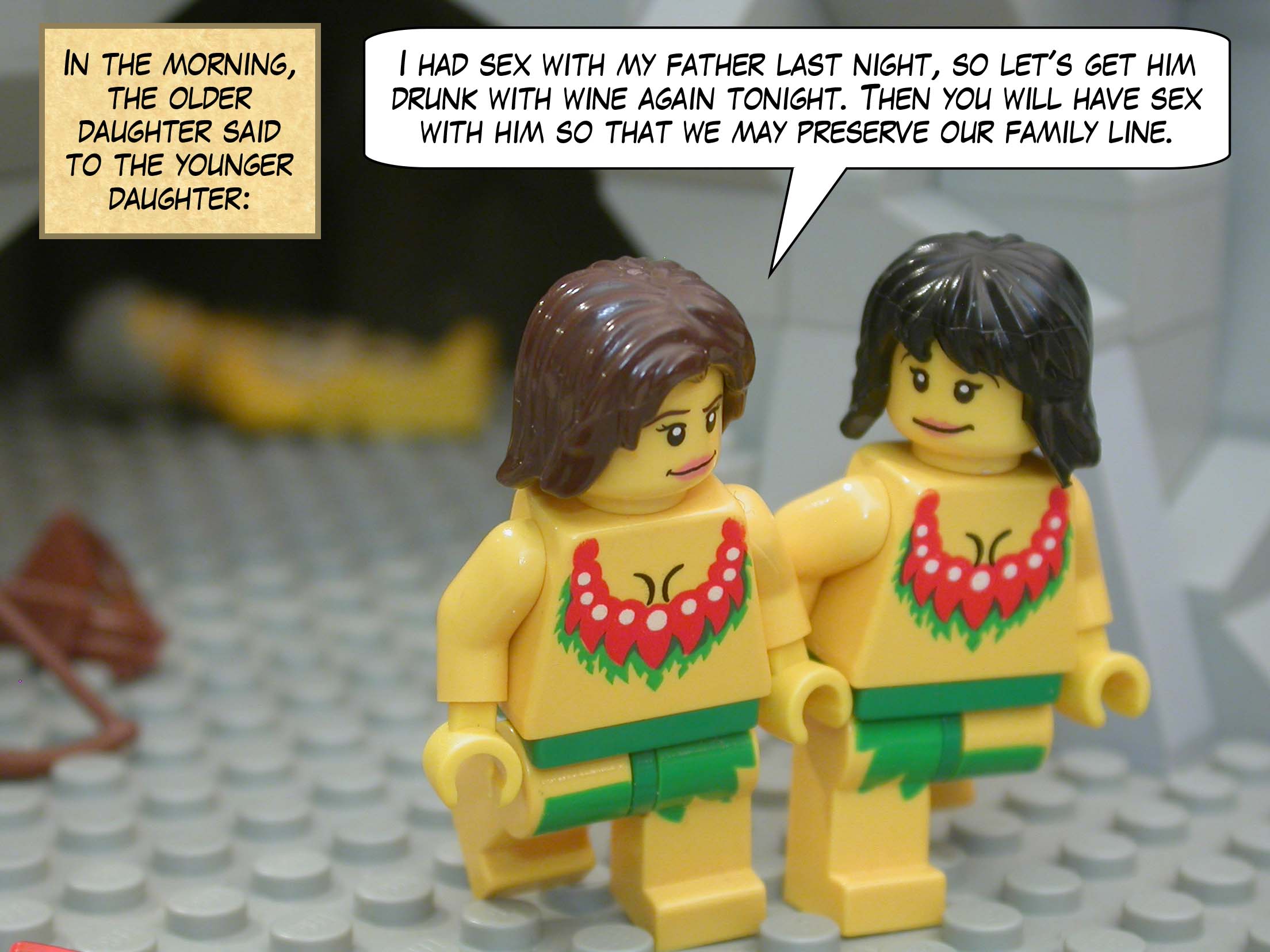 In the morning, the older daughter said to the younger daughter, "I had sex with my father last night, so let's get him drunk with wine again tonight. Then you will have sex with him so that we may preserve our family line."