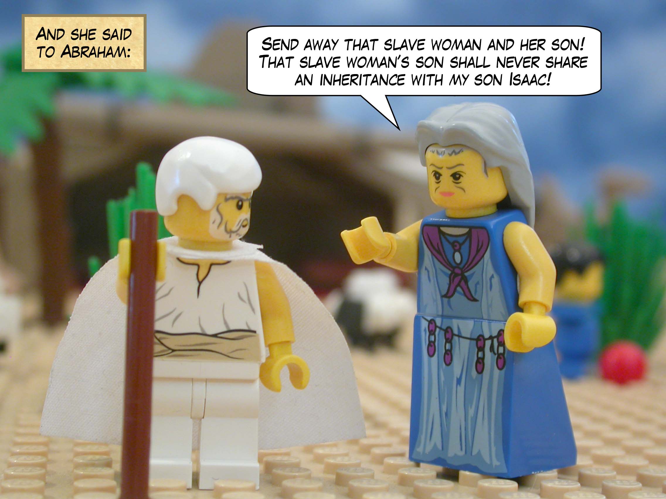 And she said to Abraham, "Send away that slave woman and her son! That slave woman’s son shall never share an inheritance with my son Isaac!"