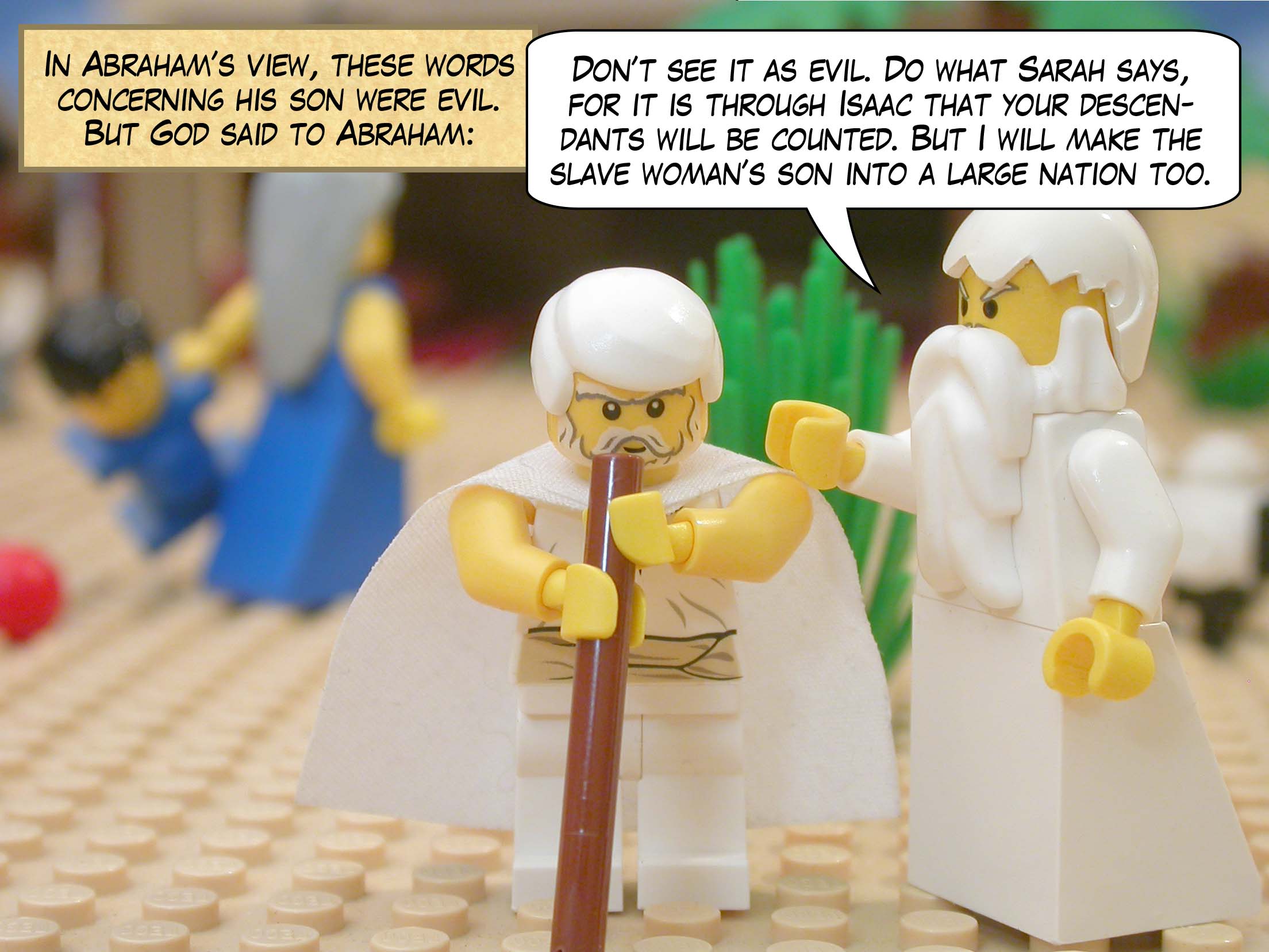 In Abraham’s view, these words concerning his son were evil. But God said to Abraham, "Don’t see it as evil. Do what Sarah says, for it is through Isaac that your descendants will be counted. But I will make the slave woman’s son into a large nation too."