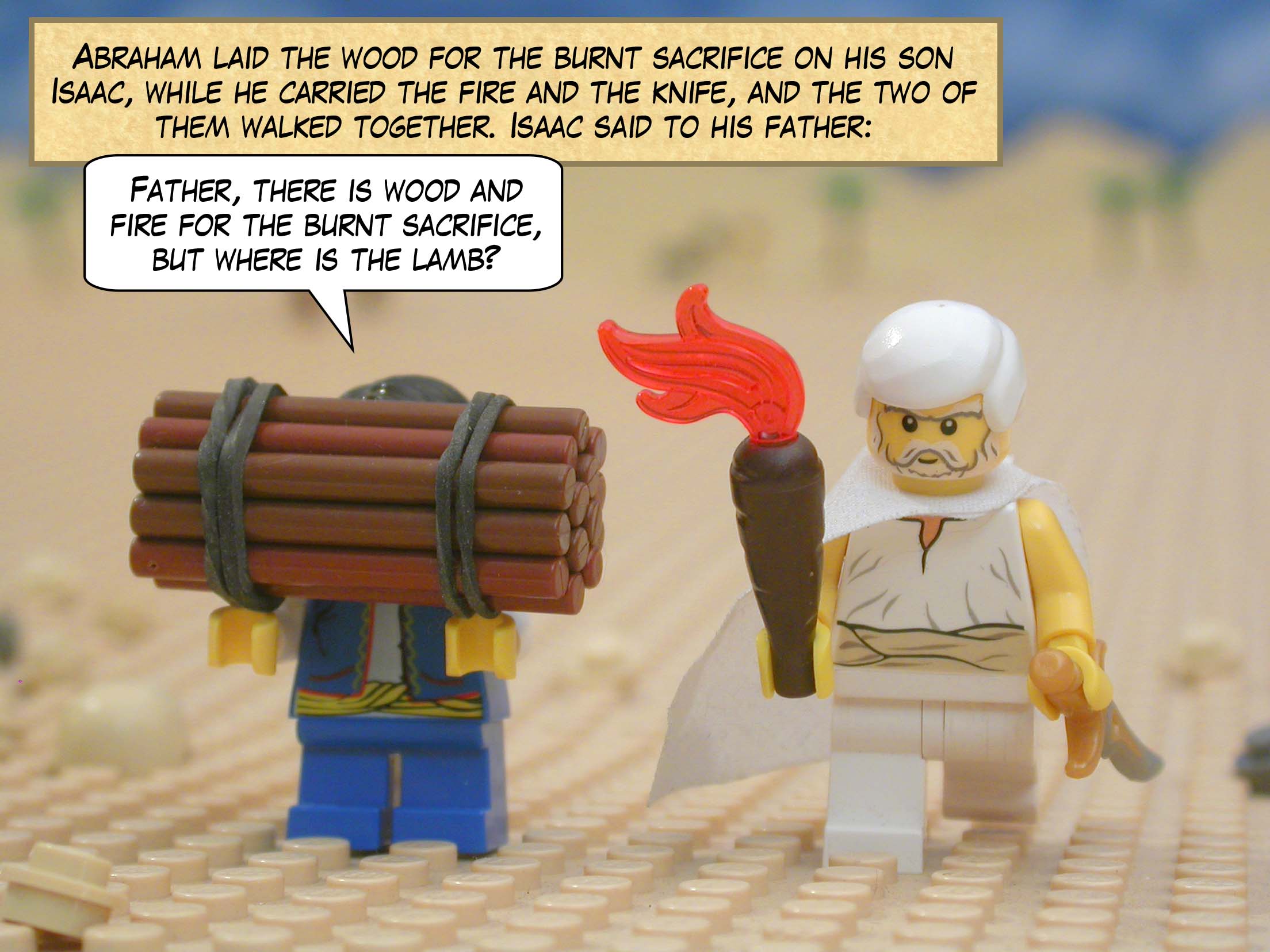 Abraham laid the wood for the burnt sacrifice on his son Isaac, while he carried the fire and the knife, and the two of them walked together. Isaac said to his father, "Father, there is wood and fire for the burnt sacrifice, but where is the lamb?"