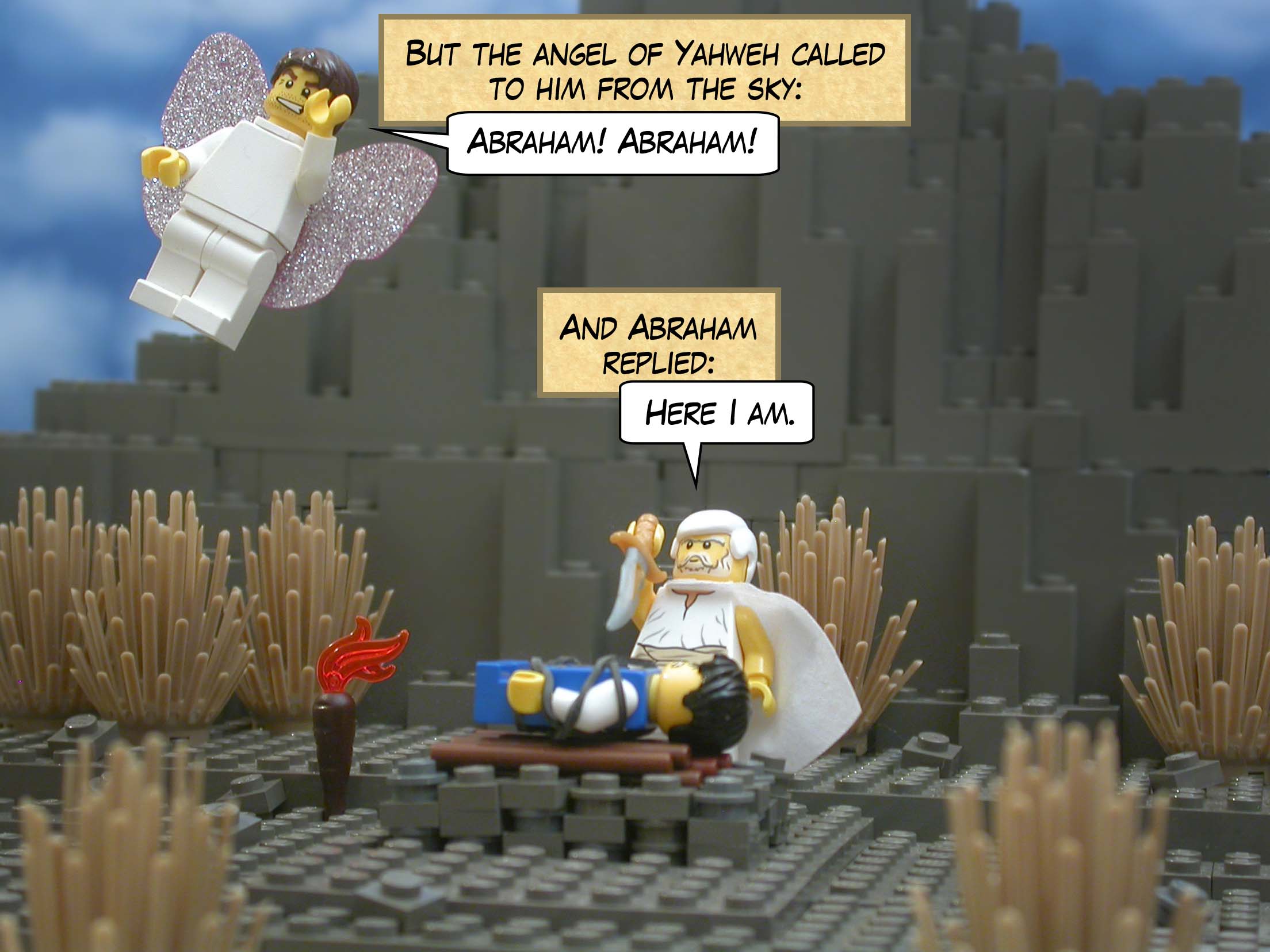 But the angel of Yahweh called to him from the sky, "Abraham! Abraham!" And Abraham replied, "Here I am."