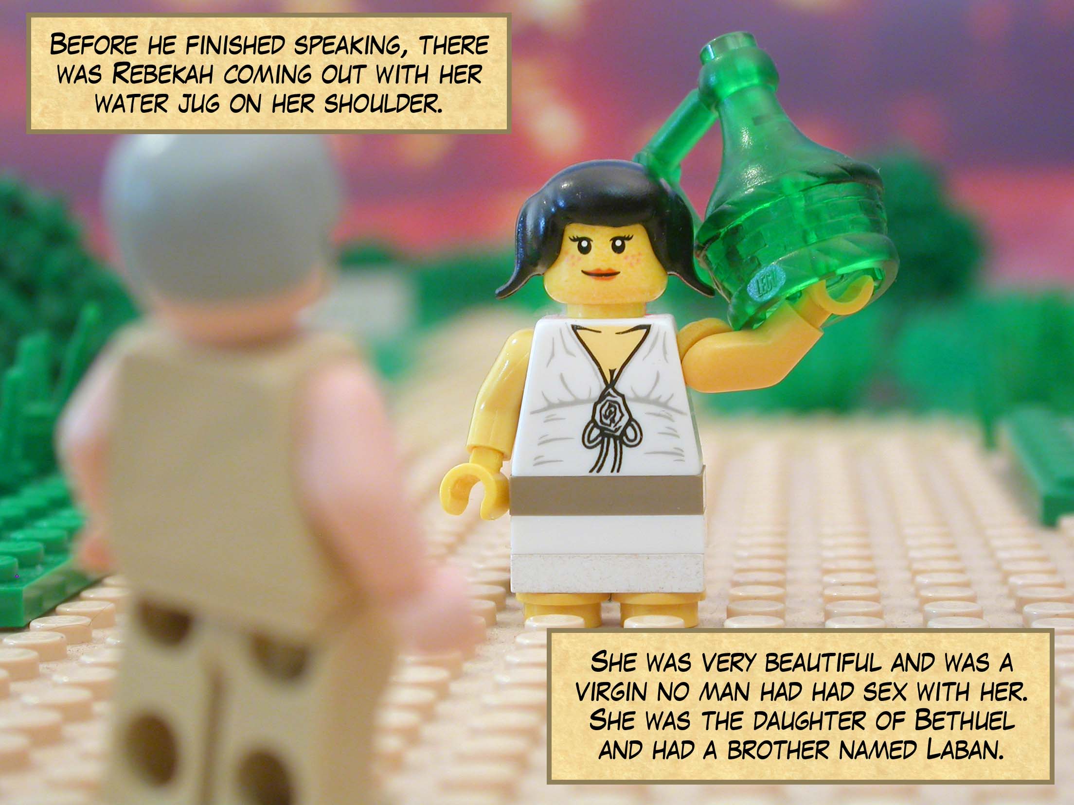 Before he finished speaking, there was Rebekah coming out with her water jug on her shoulder. She was very beautiful and was a virgin—no man had had sex with her. She was the daughter of Bethuel and had a brother named Laban.