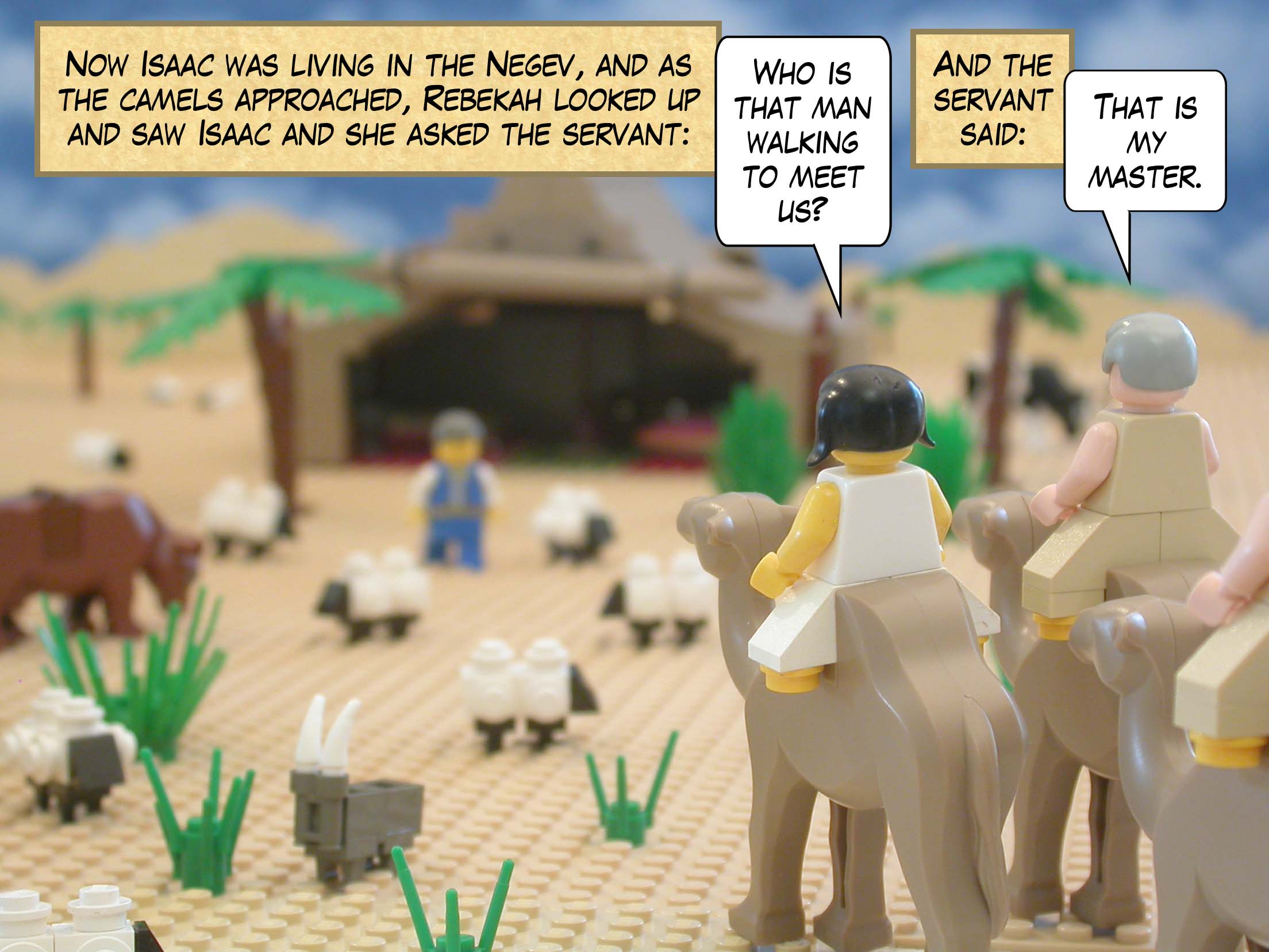 Now Isaac was living in the Negev, and as the camels approached, Rebekah looked up and saw Isaac and she asked the servant, "Who is that man walking to meet us?" And the servant said, "That is my master."