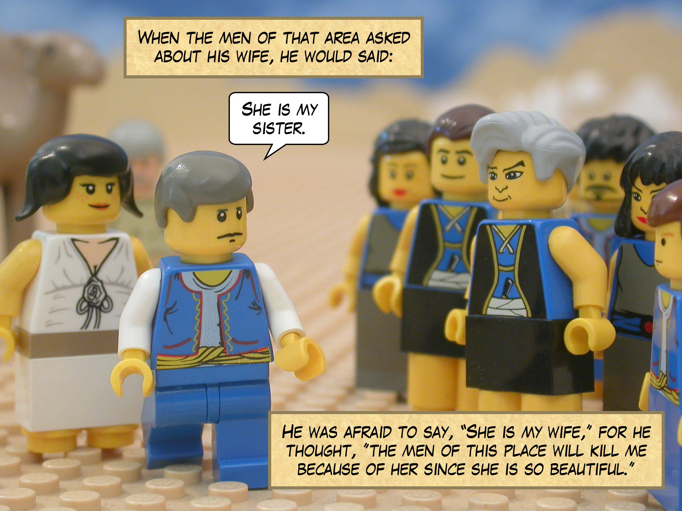 When the men of that area asked about his wife, he would said, "She is my sister." He was afraid to say, "She is my wife," for he thought, "the men of this place will kill me because of her since she is so beautiful."