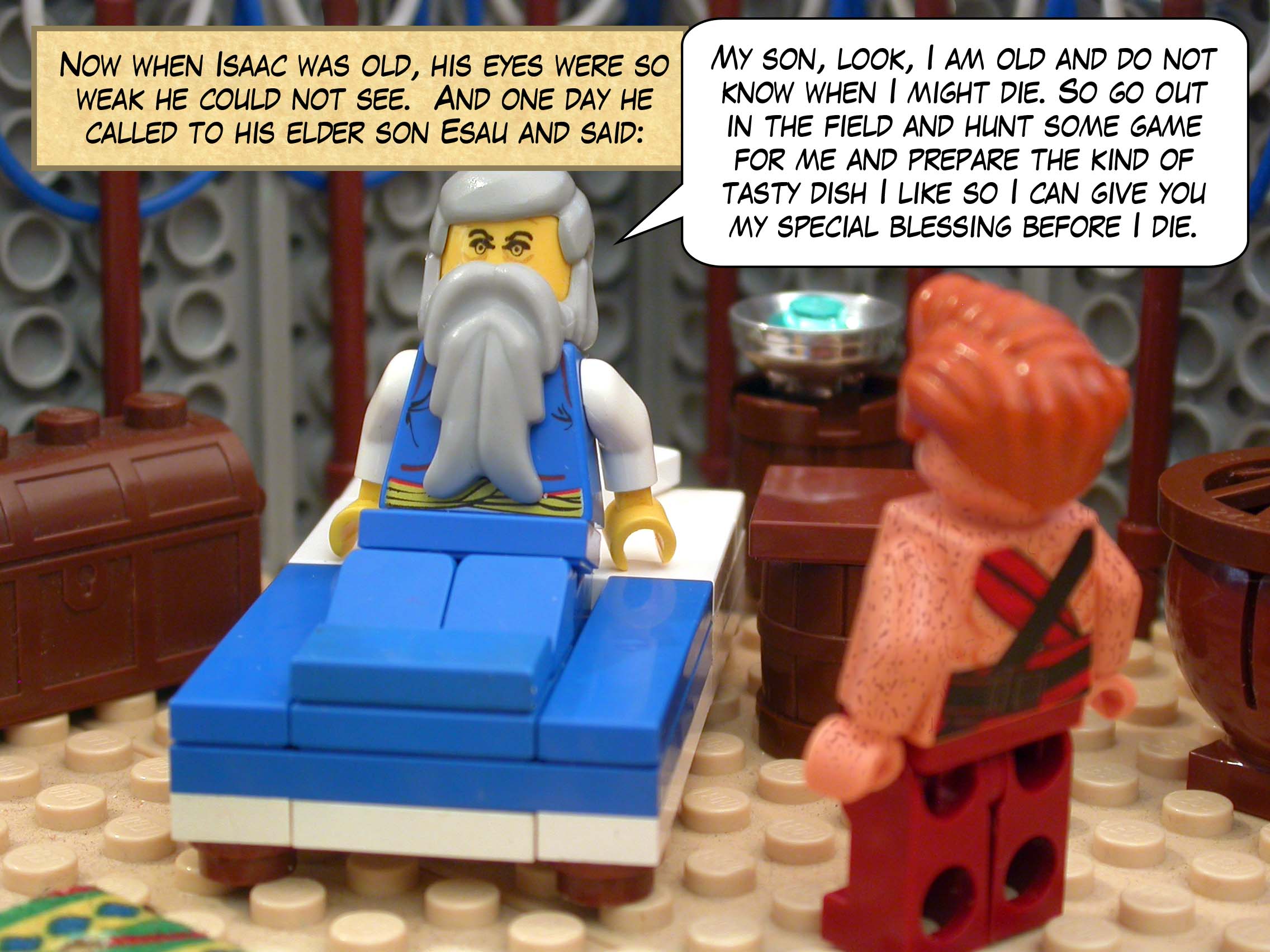 Now when Isaac was old, his eyes were so weak he could not see.  And one day he called to his elder son Esau and said, "My son, look, I am old and do not know when I might die. So go out in the field and hunt some game for me and prepare the kind of tasty dish I like so I can give you my special blessing before I die. "
