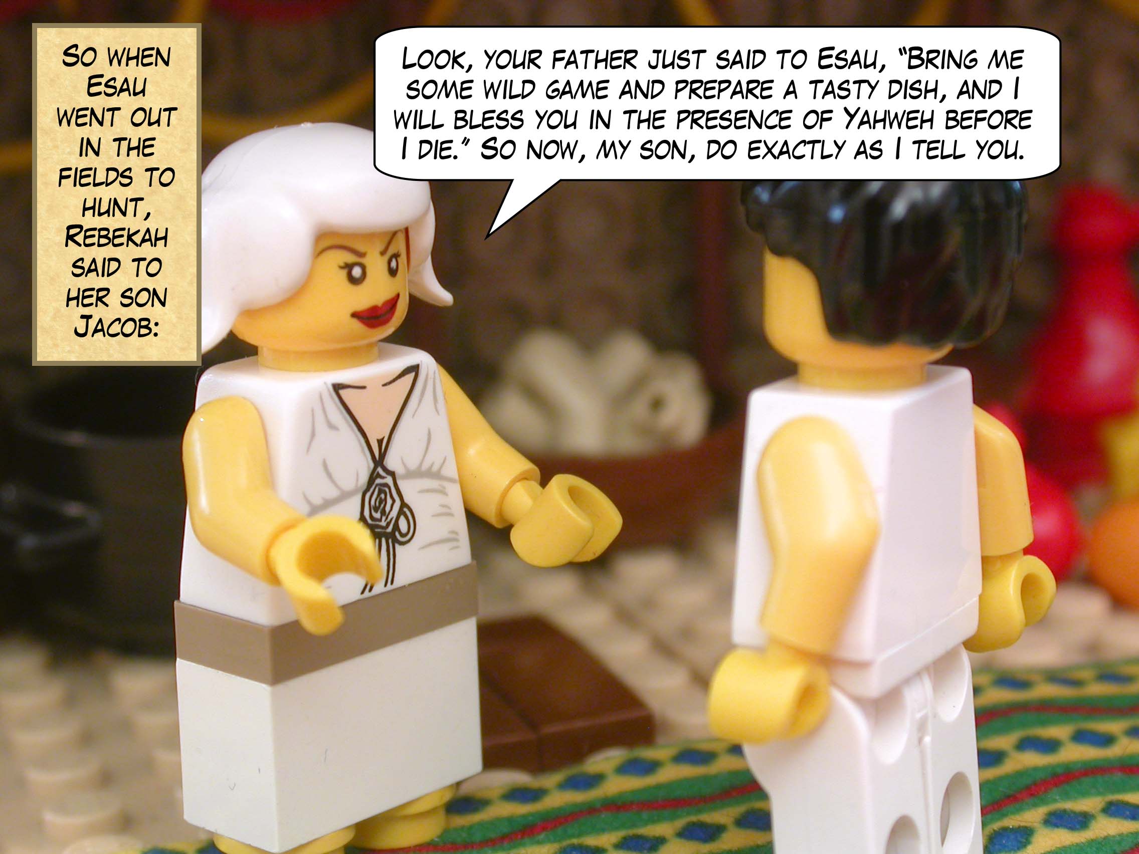 So when Esau went out in the fields to hunt, Rebekah said to her son Jacob, "Look, your father just said to Esau, ‘Bring me some wild game and prepare a tasty dish, and I will bless you in the presence of Yahweh before I die’ So now, my son, do exactly as I tell you.”