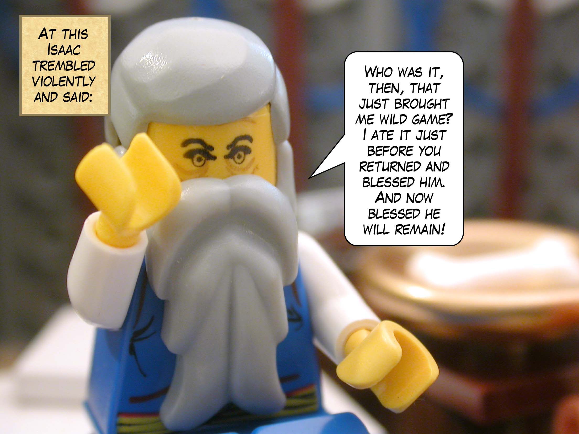 At this Isaac trembled violently and said, "Who was it, then, that just brought me wild game?  I ate it just before you returned and blessed him.  And now blessed he will remain!"