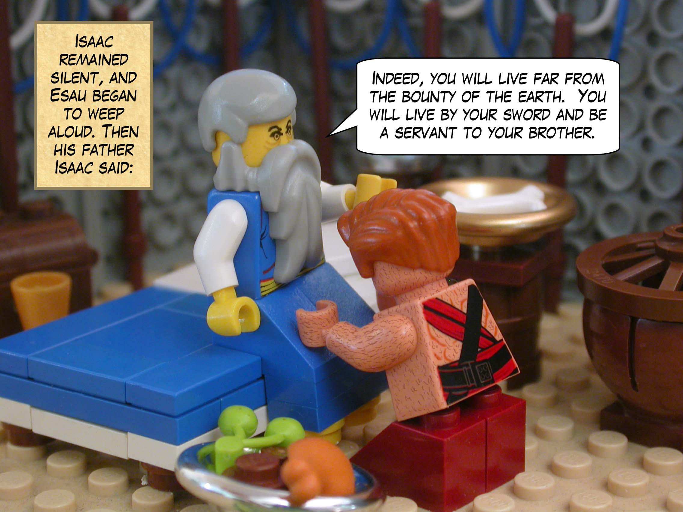 Isaac remained silent, and Esau began to weep aloud. Then his father Isaac said, "Indeed, you will live far from the bounty of the earth.  You will live by your sword and be a servant to your brother."