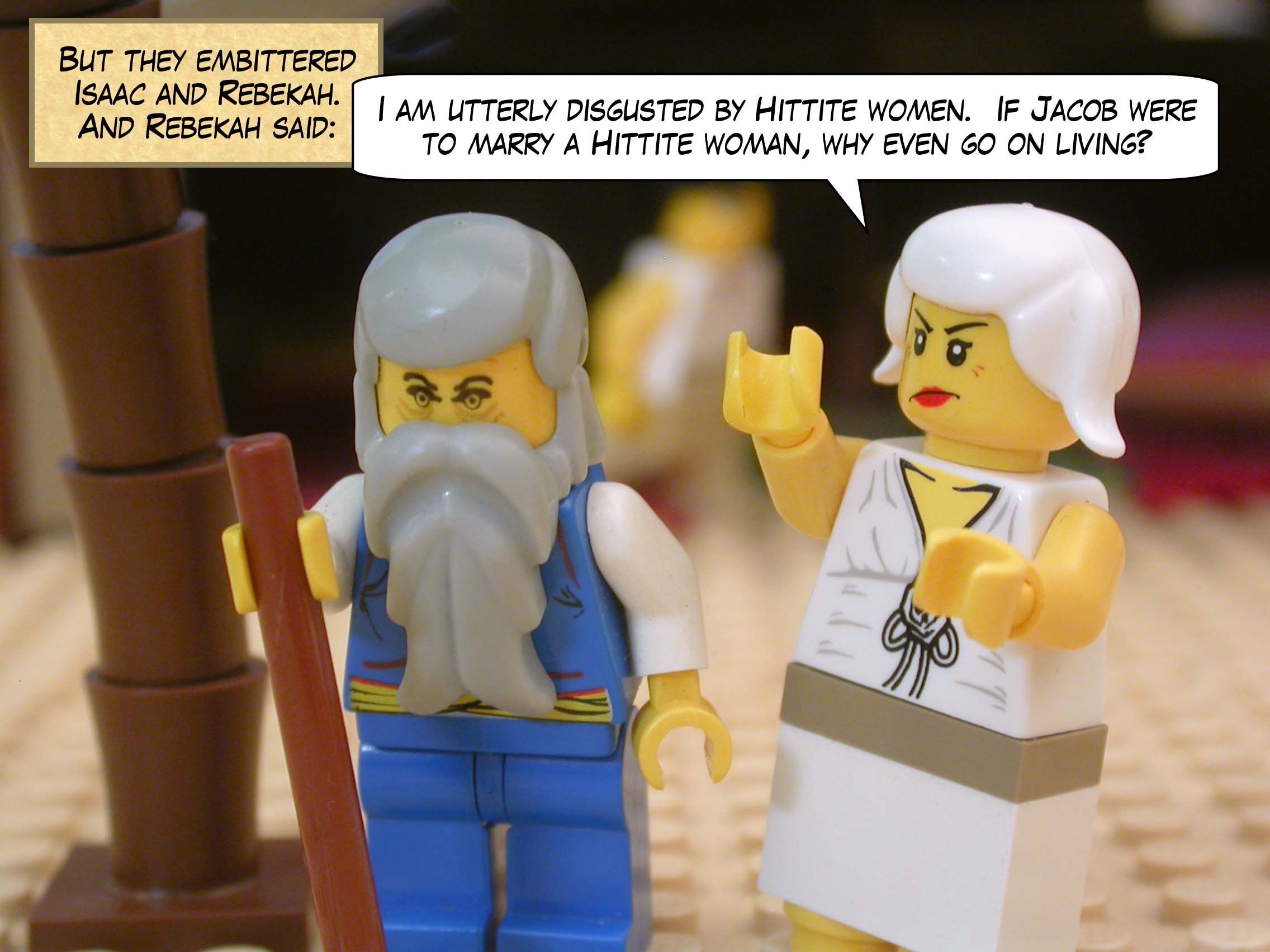 But they embittered Isaac and Rebekah.  And Rebekah said, "I am utterly disgusted by Hittite women.  If Jacob were to marry a Hittite woman, why even go on living?"