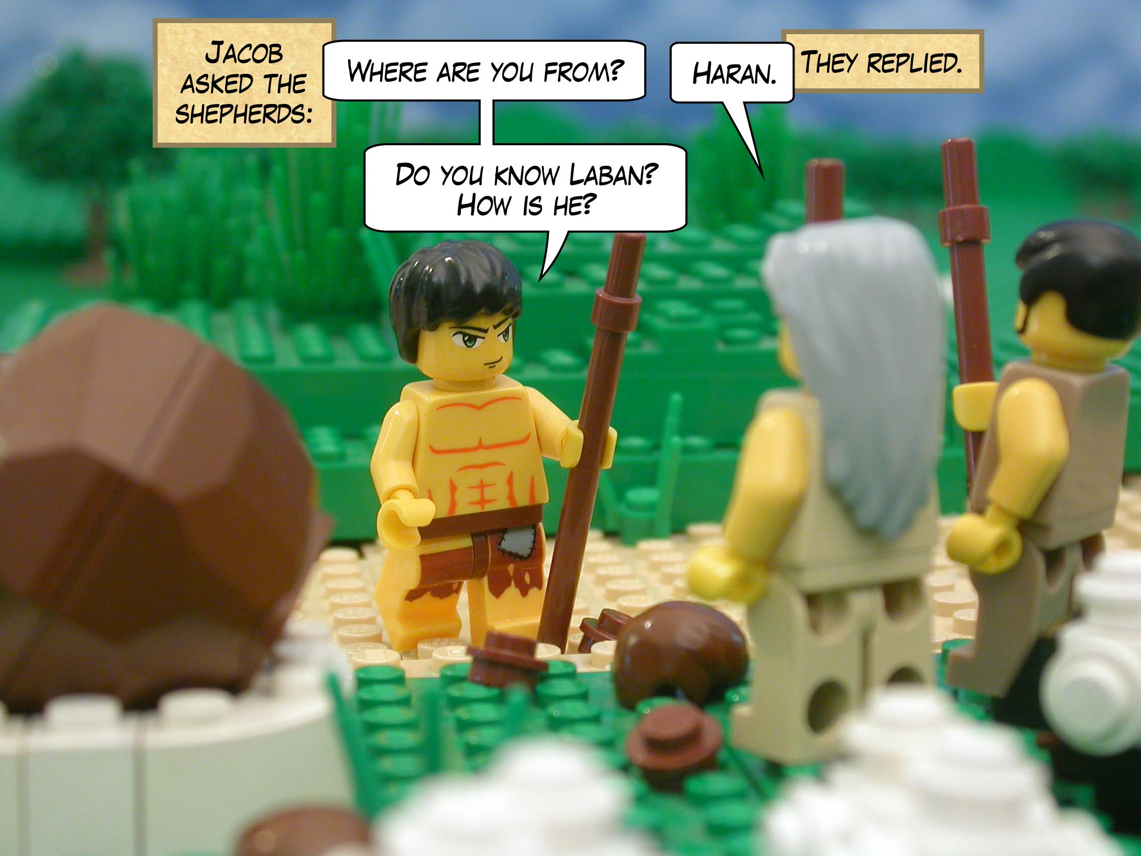 Jacob asked the shepherds, "Where are you from?"  "Haran," they replied.  "Do you know Laban?  How is he?"