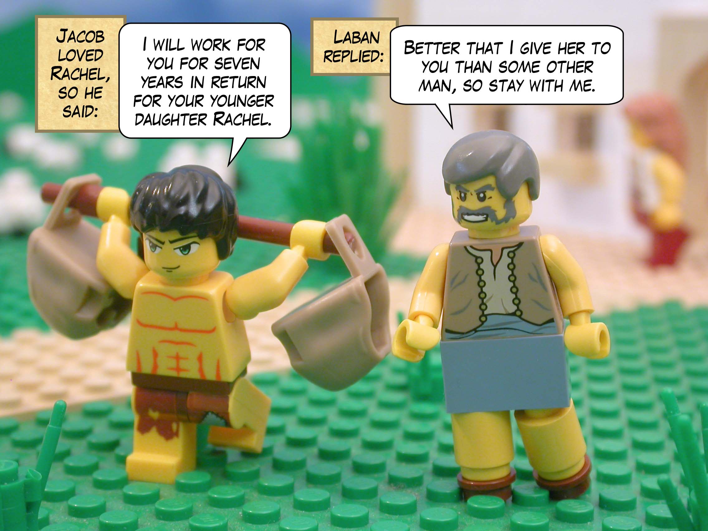 Jacob loved Rachel, so he said, "I will work for you for seven years in return for your younger daughter Rachel."  Laban replied, "Better that I give her to you than some other man, so stay with me."