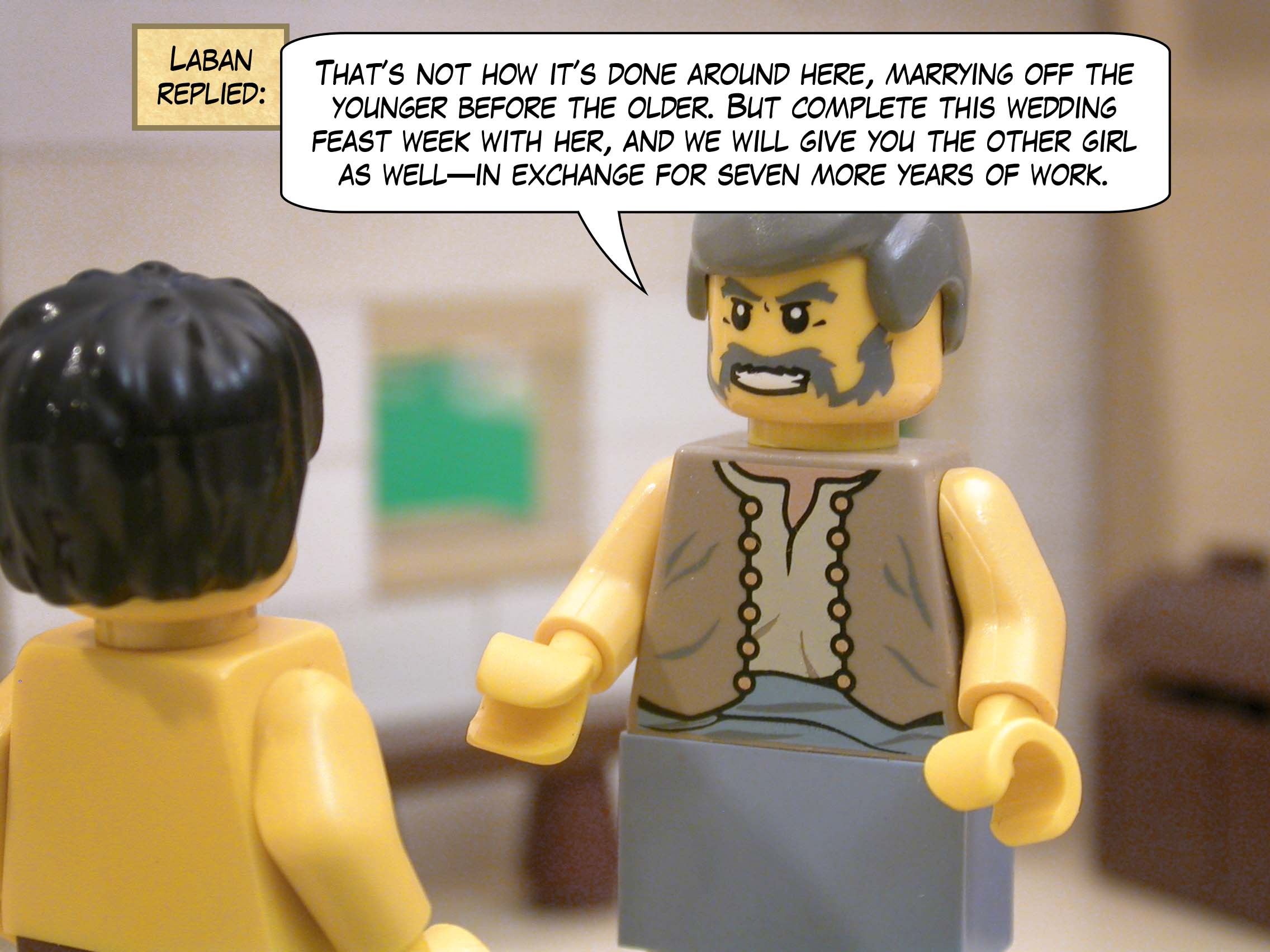 "That’s not how it’s done around here, marrying off the younger before the older," replied Laban.  "But complete this wedding feast week with her, and we will give you the other girl as well—in exchange for seven more years of work."