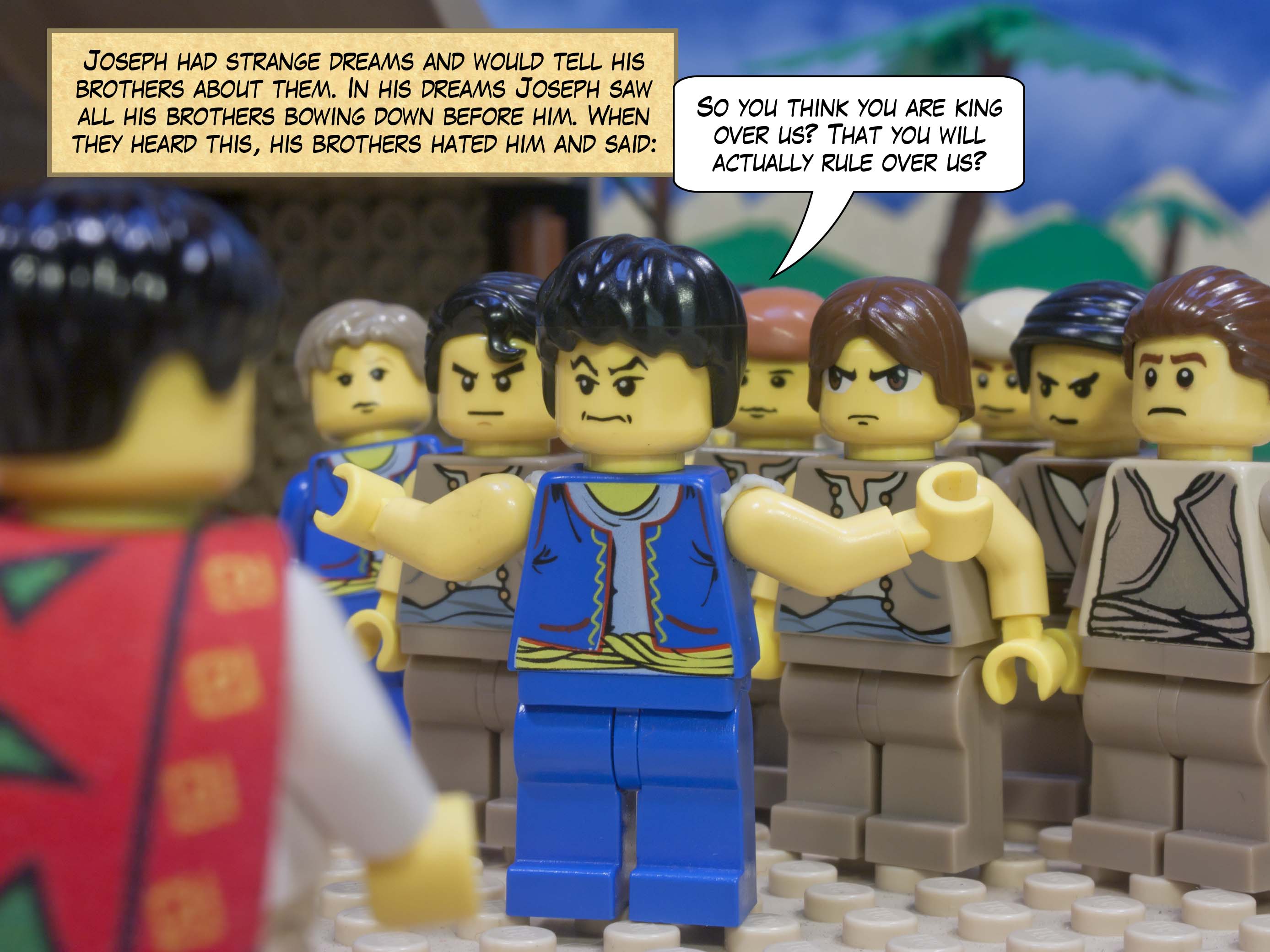 Joseph had strange dreams and would tell his brothers about them. In his dreams Joseph saw all his brothers bowing down before him. When they heard this, his brothers hated him and said, “So you think you are king over us? That  you will actually rule over us?”