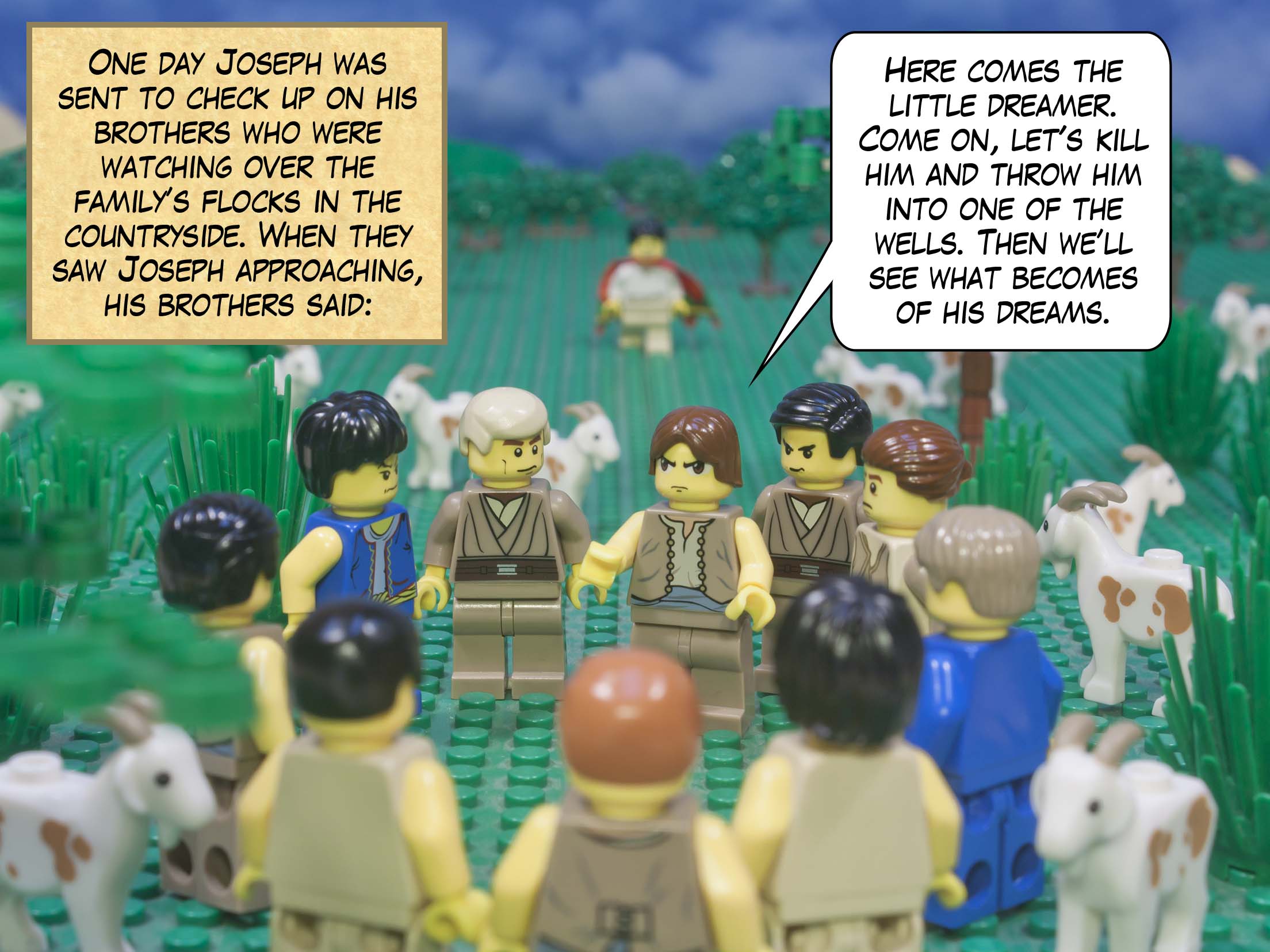 One day Joseph was sent to check up on his brothers who were watching over the family’s flocks  in the countryside. When they saw Joseph approaching, his brothers said, “Here comes the little dreamer. Come on, let's kill him and throw him into one of the wells. Then we’ll see what becomes of his dreams.”