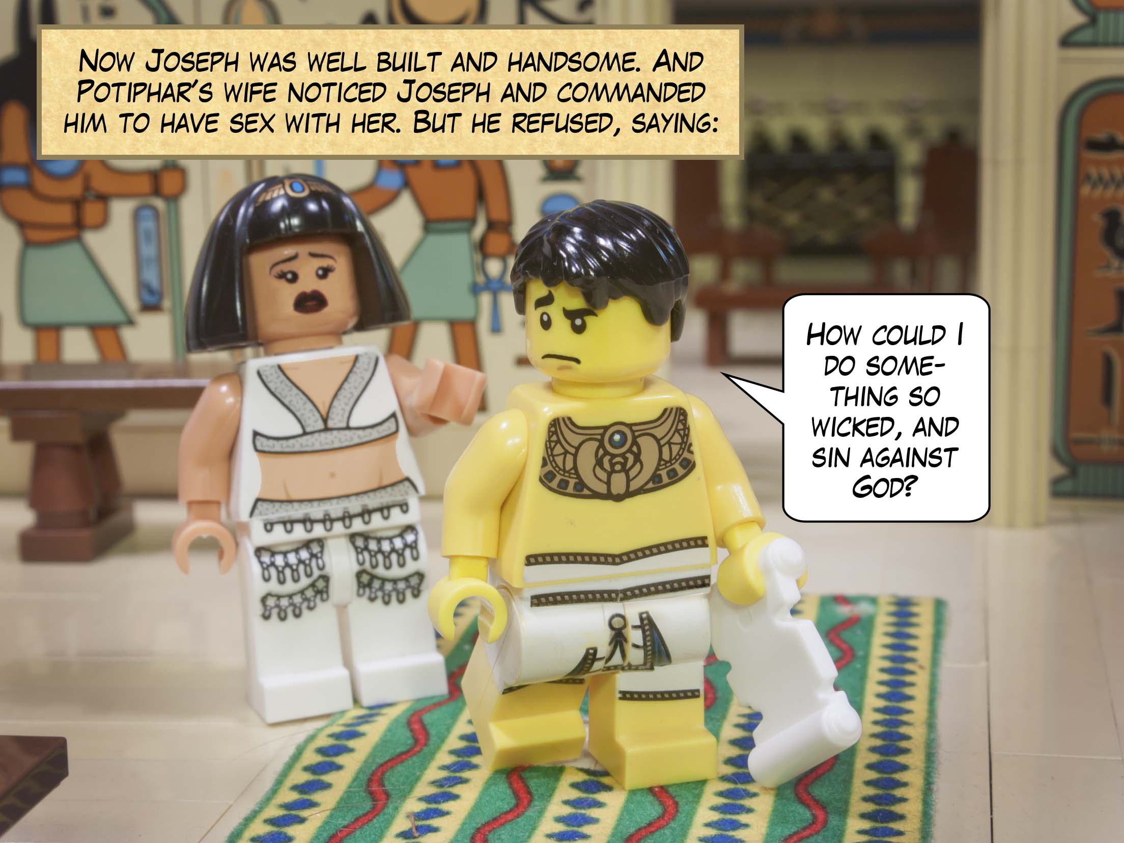 Now Joseph was well built and handsome. And Potiphar's wife noticed Joseph and commanded him to have sex with her. But he refused, saying, "How could I do something so wicked, and sin against God?"