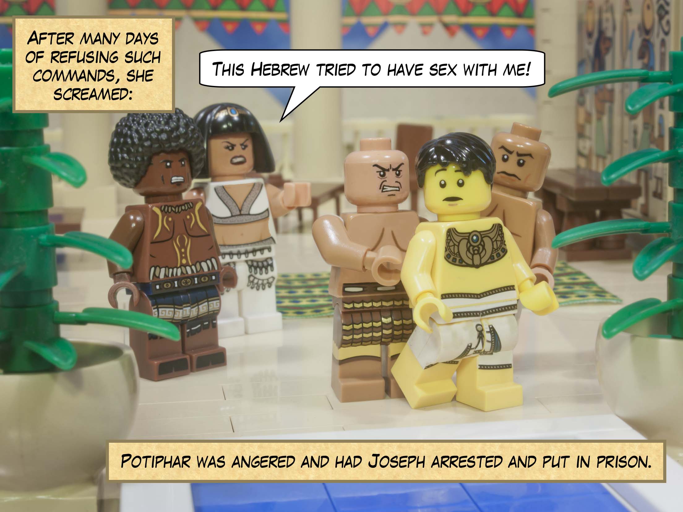 After many days of refusing such commands, she screamed and said, “This Hebrew tried to have sex with me!”  Potiphar was angered and had Joseph arrested and put in prison.