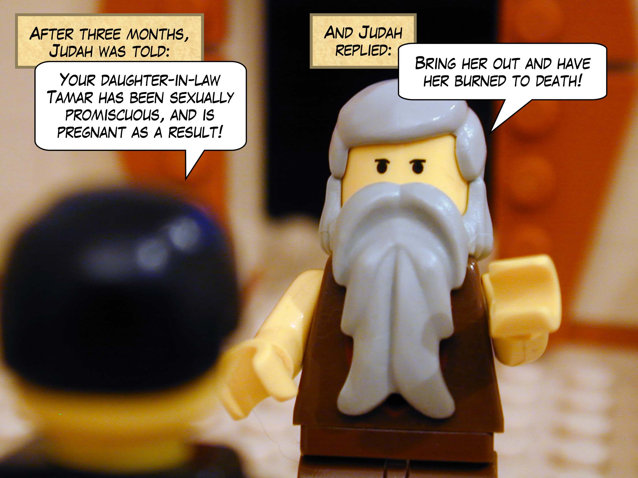 After three months, Judah was told, "Your daughter-in-law Tamar has been sexually promiscuous, and is pregnant as a result!"  And Judah replied, "Bring her out and have her burned to death!"