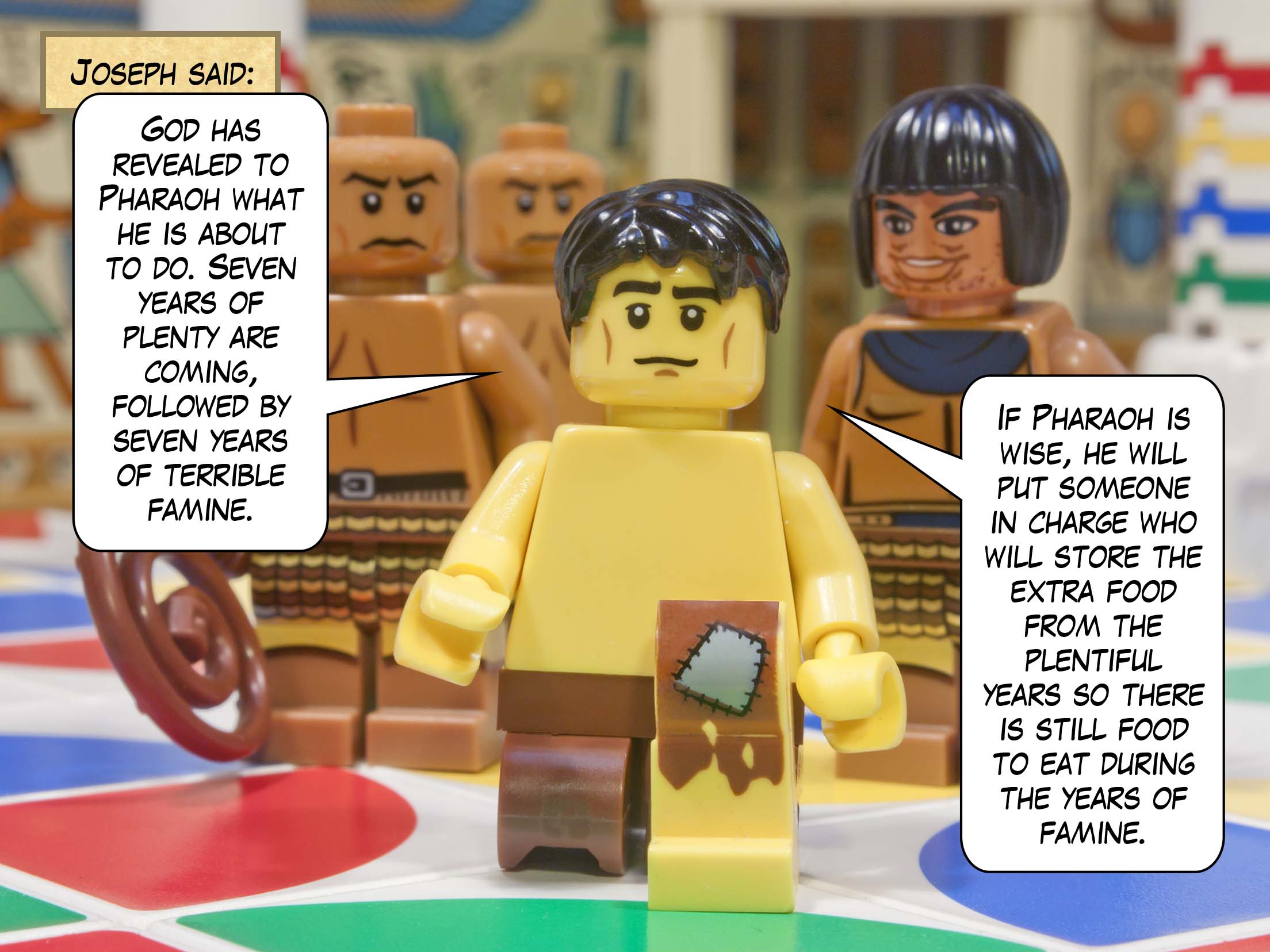 Joseph said, "God has revealed to Pharaoh what he is about to do. Seven years of plenty are coming, followed by seven years of terrible famine. If Pharaoh is wise, he will put someone in charge who will store the extra food from the plentiful years so there is still food to eat during the years of famine."