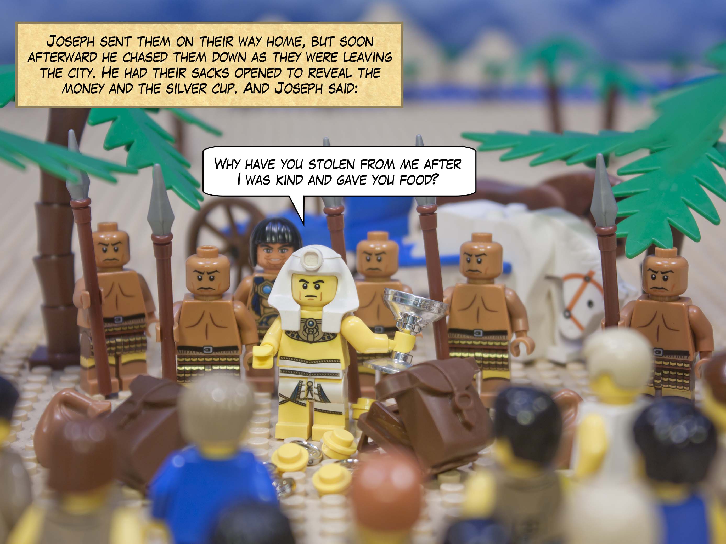 Joseph sent them on their way home, but soon afterward he chased them down as they were leaving the city. “Why have you stolen from me after I was kind and gave you food?” shouted Joseph. He had their sacks opened to reveal the money and the silver cup.