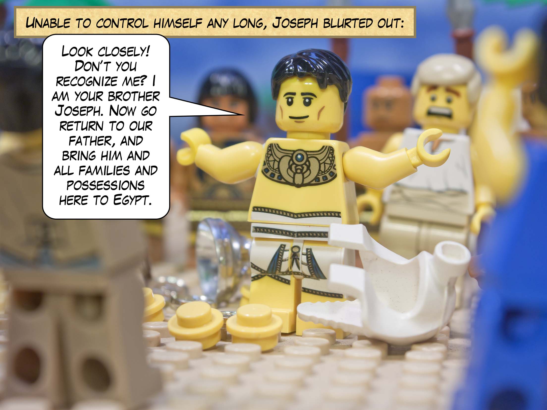 Unable to control himself any long, Joseph blurted out: “Look closely! Don’t you recognize me? I am your brother Joseph. Now go return to our father, and bring him and all families and possessions here to Egypt.”