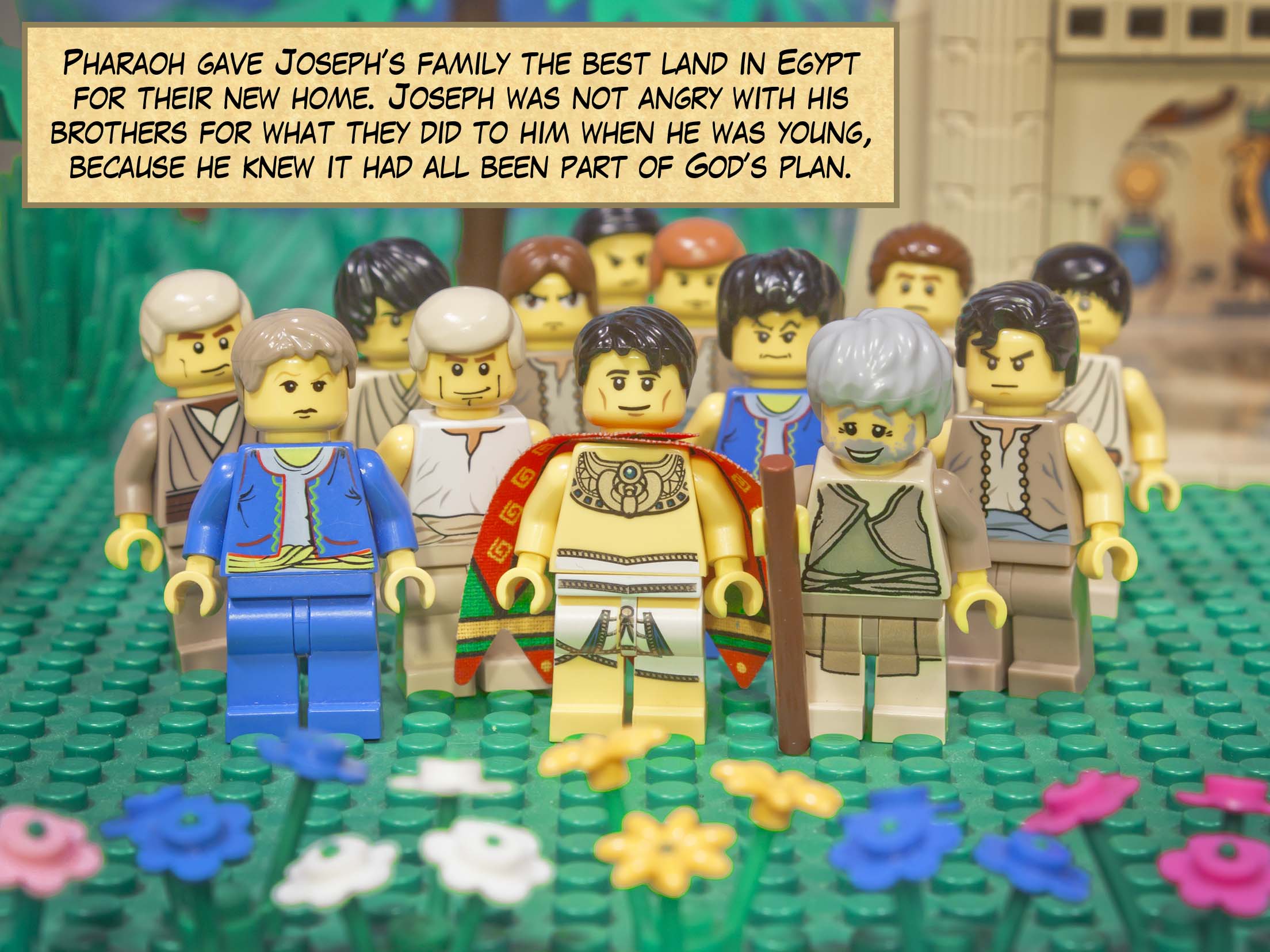 Pharaoh gave Joseph’s family the best land in Egypt for their new home. Joseph was not angry with his brothers for what they did to him when he was young, because he knew it had all been part of God’s plan.