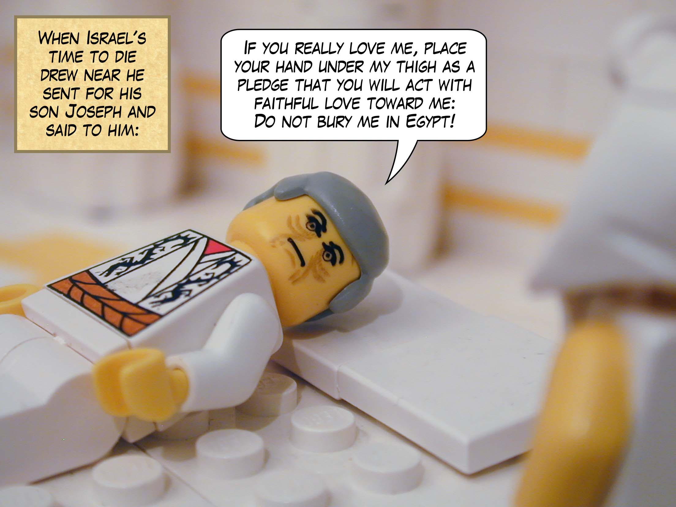 When Israel's time to die drew near he sent for his son Joseph and said to him, "If you really love me, place your hand under my thigh as a pledge that you will act with faithful love toward me: Do not bury me in Egypt!"