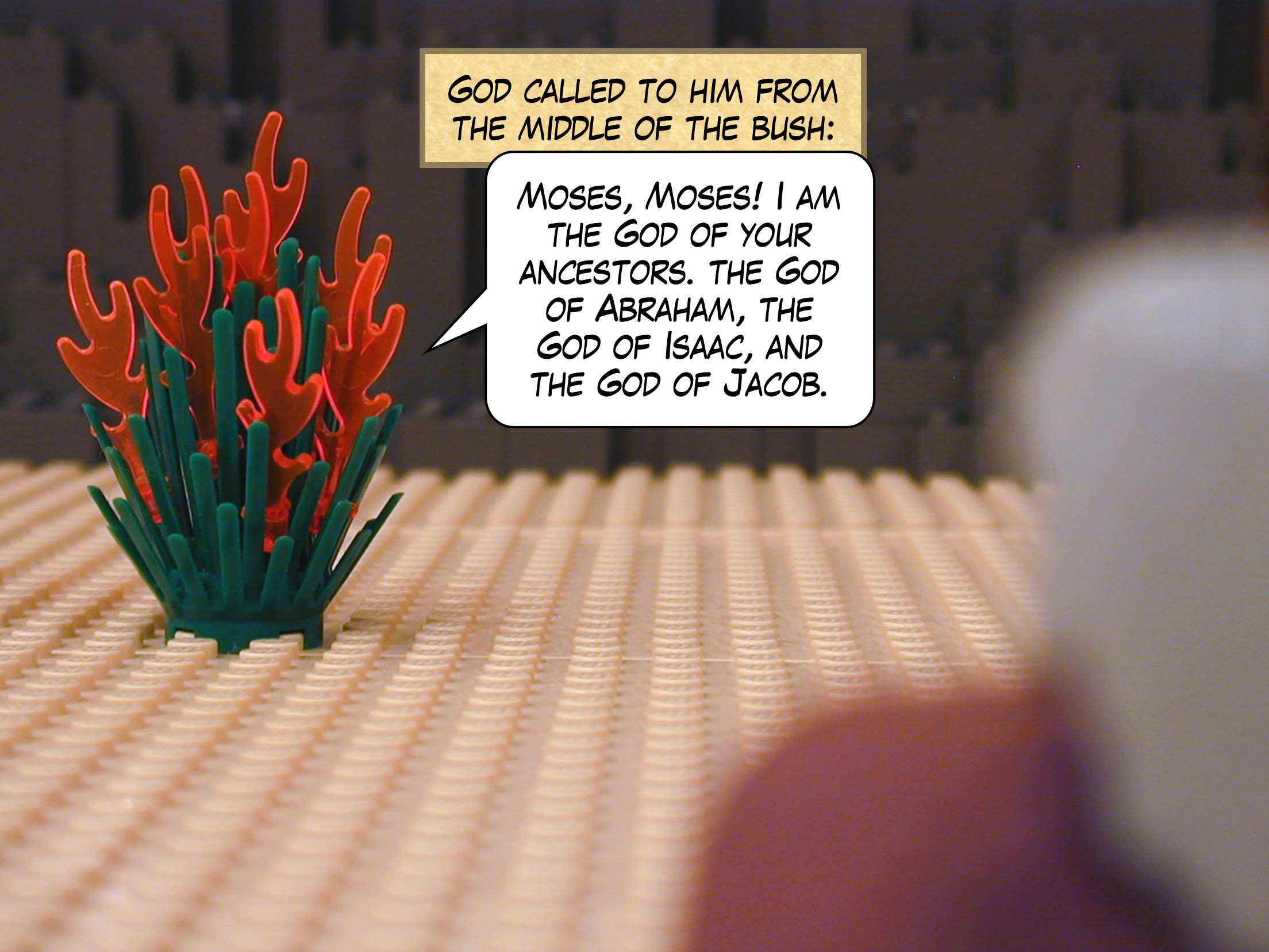 God called to him from the middle of the bush, "Moses, Moses! I am the God of your ancestors, the God of Abraham, the God of Isaac, and the God of Jacob."