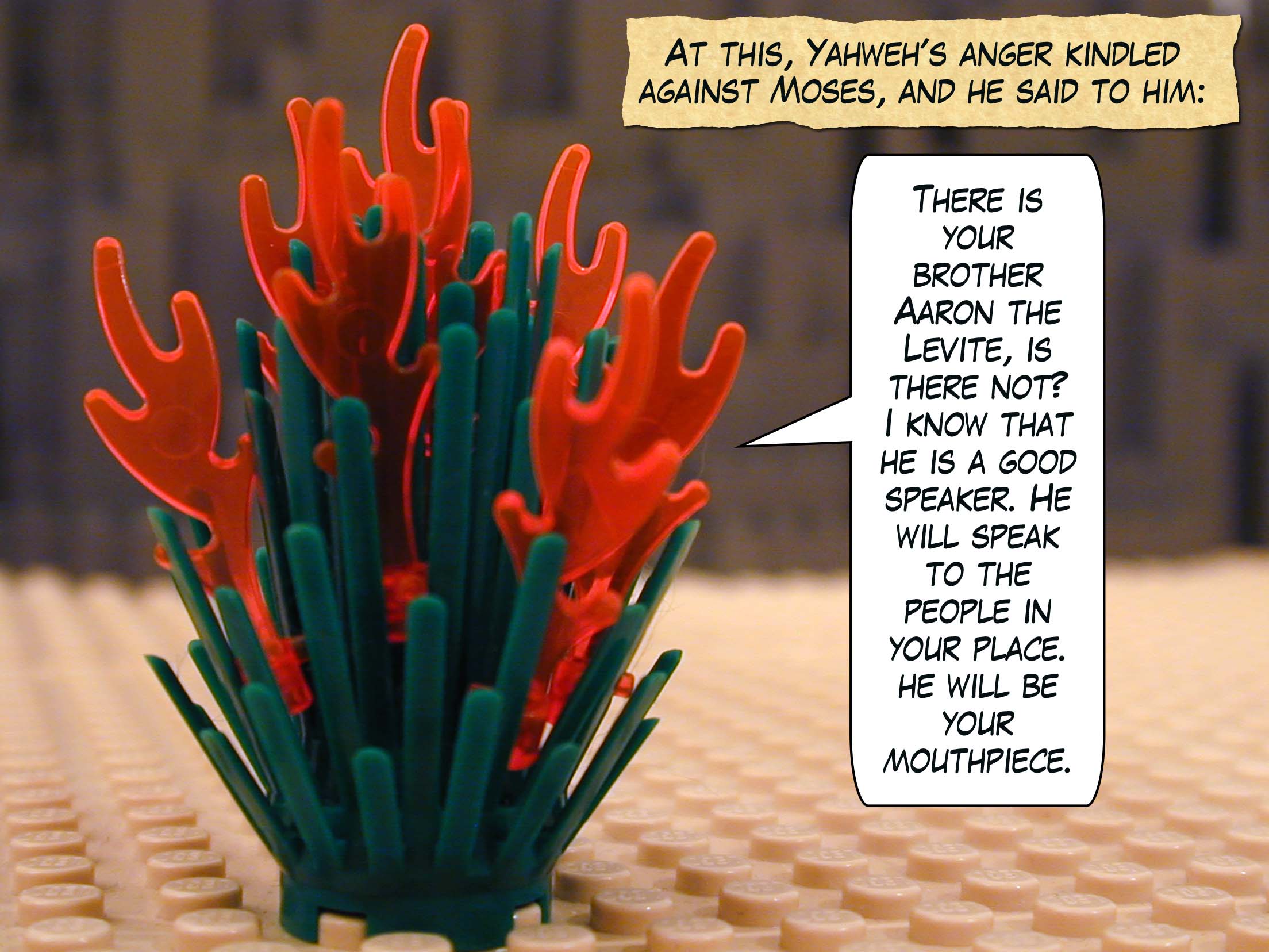 At this, Yahweh's anger kindled against Moses, and he said to him, "There is your brother Aaron the Levite, is there not? I know that he is a good speaker. He will speak to the people in your place. He will be your mouthpiece."