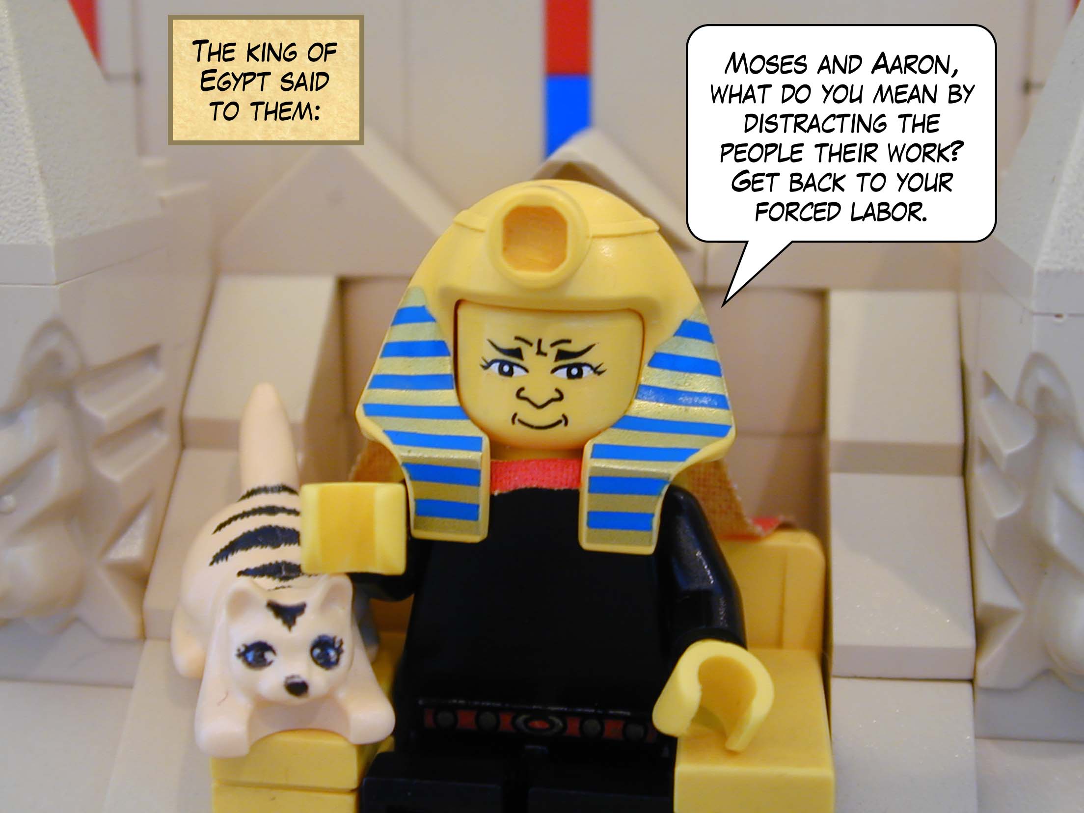 The king of Egypt said to them, "Moses and Aaron, what do you mean by distracting the people their work? Get back to your forced labor."