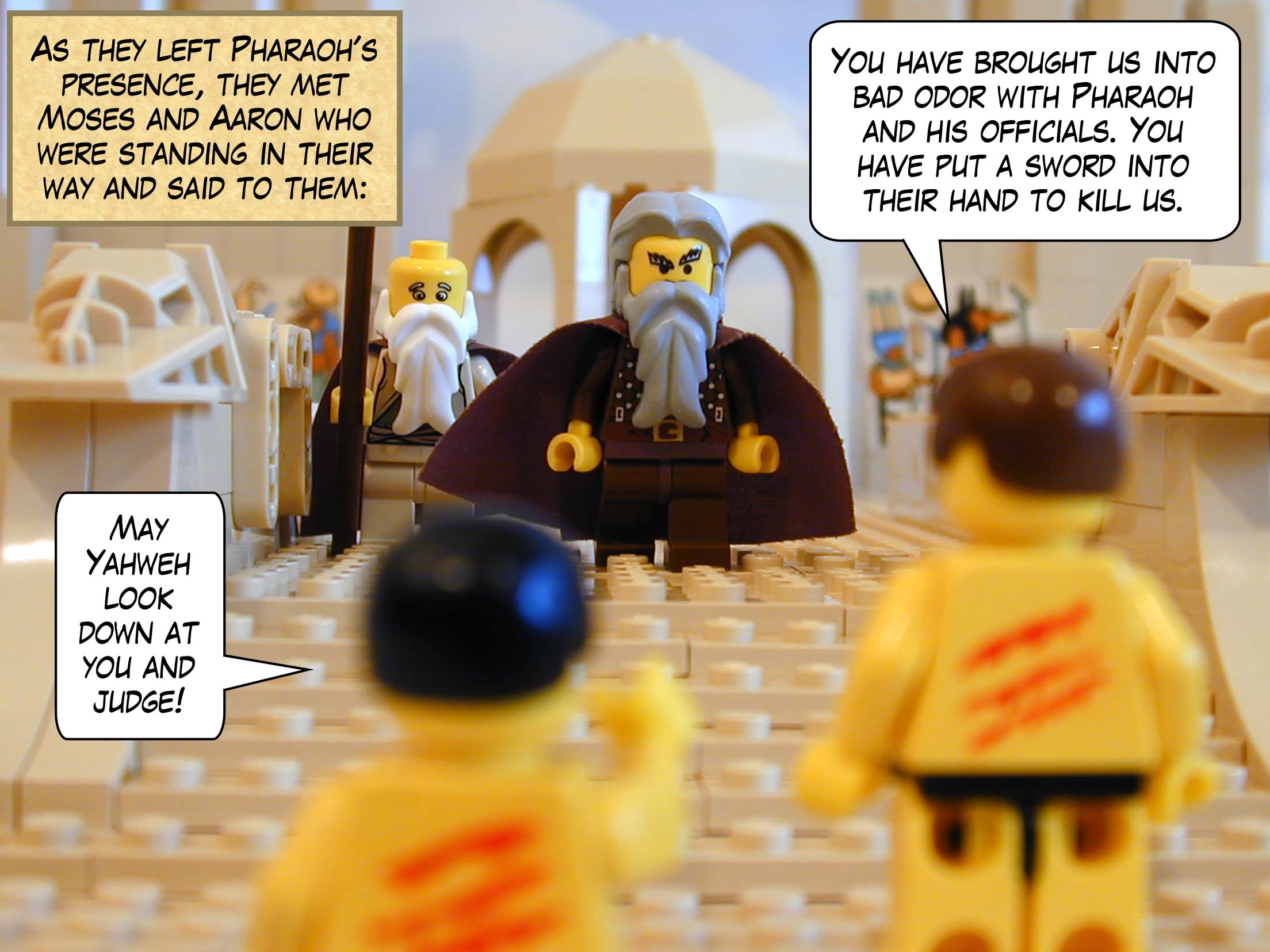 As they left Pharaoh's presence, they met Moses and Aaron who were standing in their way and said to them' "May Yahweh look down at you and judge! You have brought us into bad odor with Pharaoh and his officials. You have put a sword into their hand to kill us."