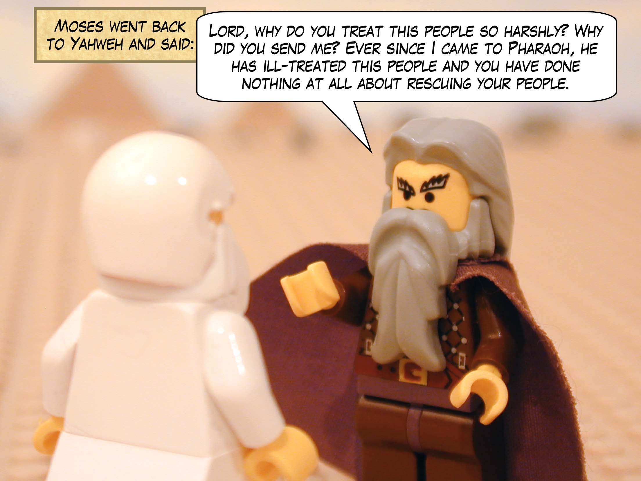 Moses went back to Yahweh and said, "Lord, why do you treat this people so harshly? Why did you send me? Ever since I came to Pharaoh, he has ill-treated this people and you have done nothing at all about rescuing your people.".