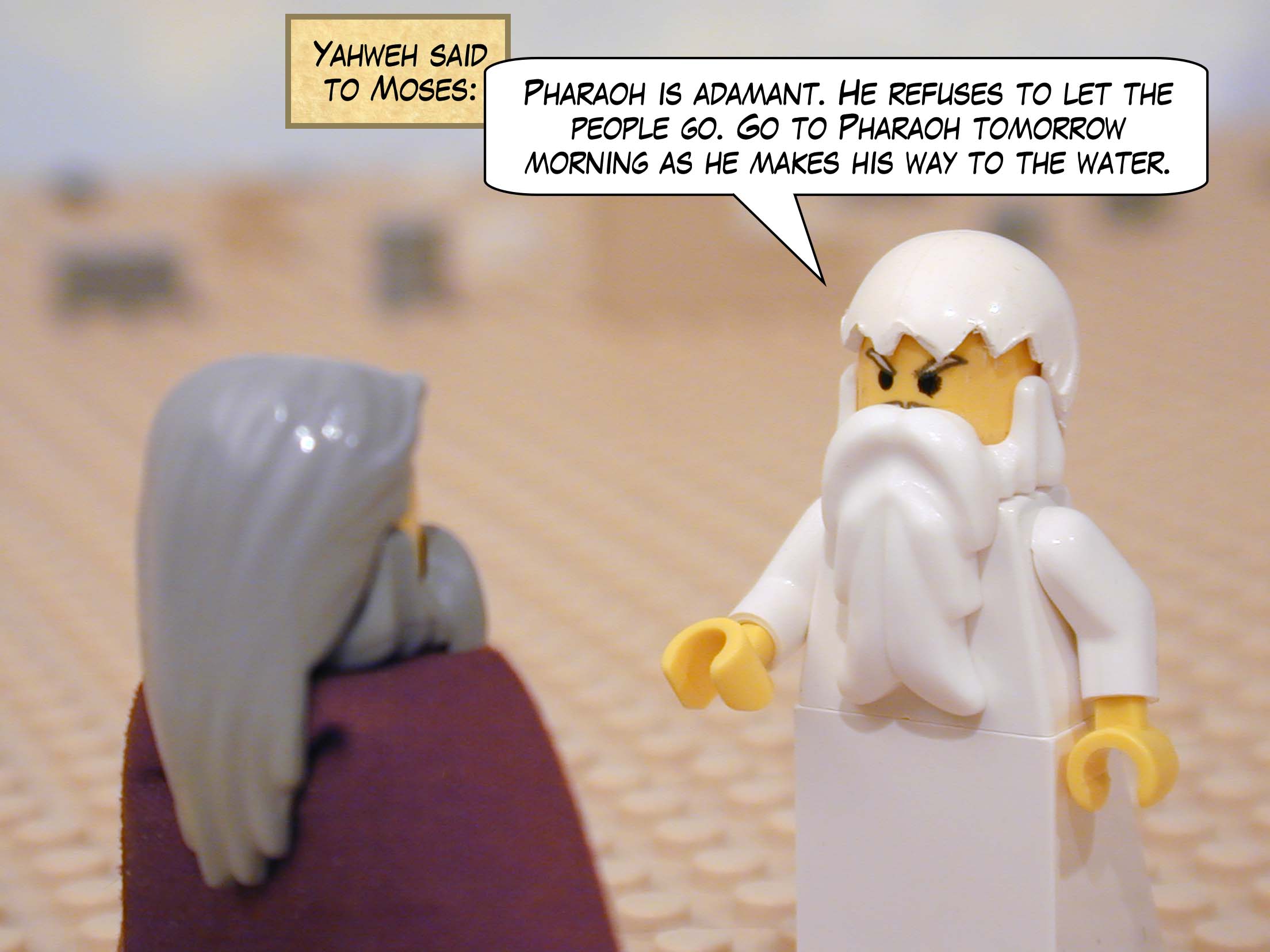 Yahweh said to Moses, "Pharaoh is adamant. He refuses to let the people go. Go to Pharaoh tomorrow morning as he makes his way to the water."