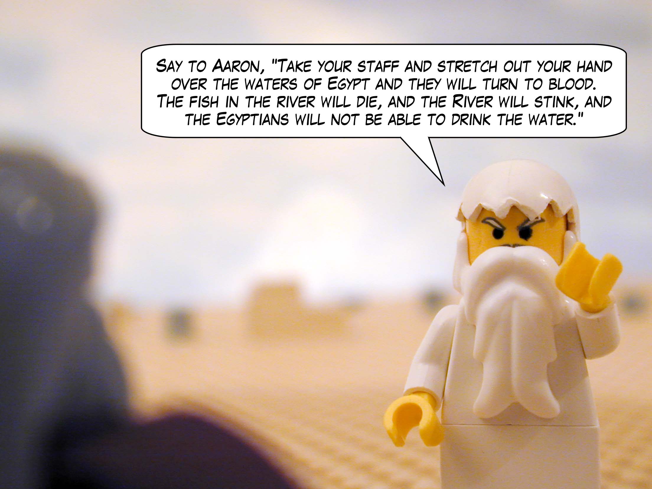 Say to Aaron, "Take your staff and stretch out your hand over the waters of Egypt and they will turn to blood. The fish in the river will die, and the River will stink, and the Egyptians will not be able to drink the water."