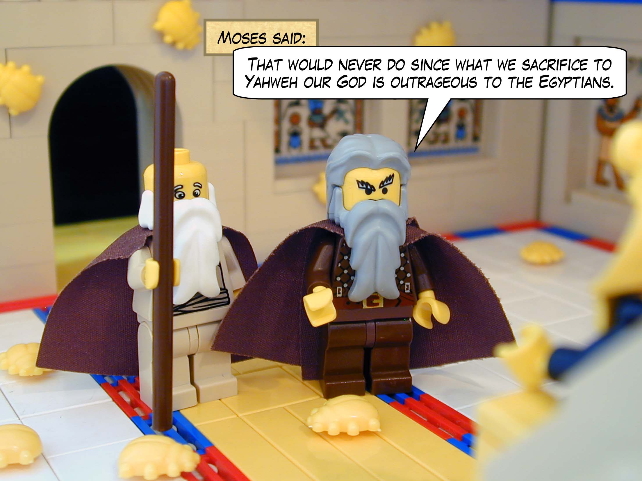 "That would never do," Moses said, "since what we sacrifice to Yahweh our God is outrageous to the Egyptians."