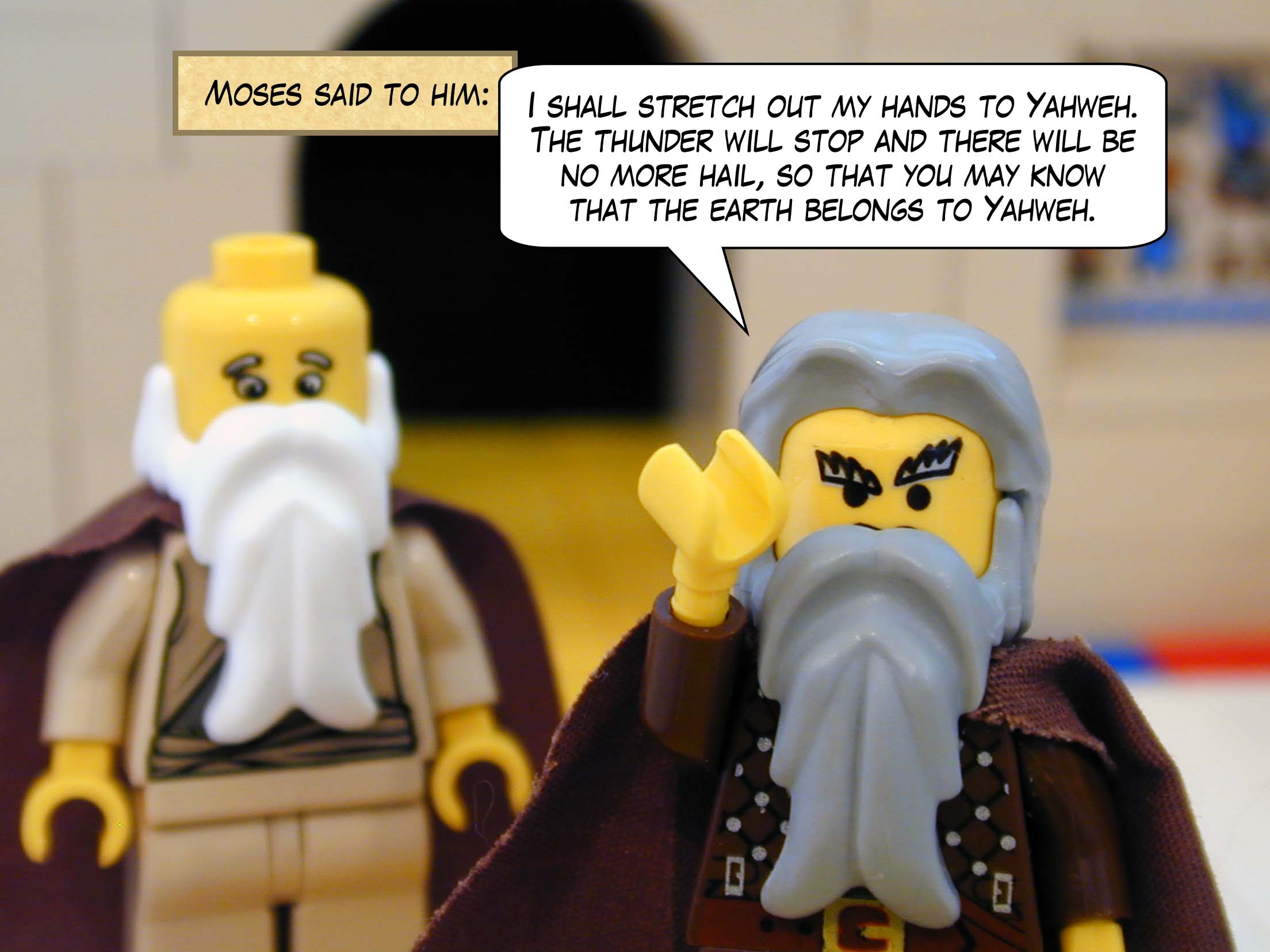 Moses said to him, 'I shall stretch out my hands to Yahweh. The thunder will stop and there will be no more hail, so that you may know that the earth belongs to Yahweh.'