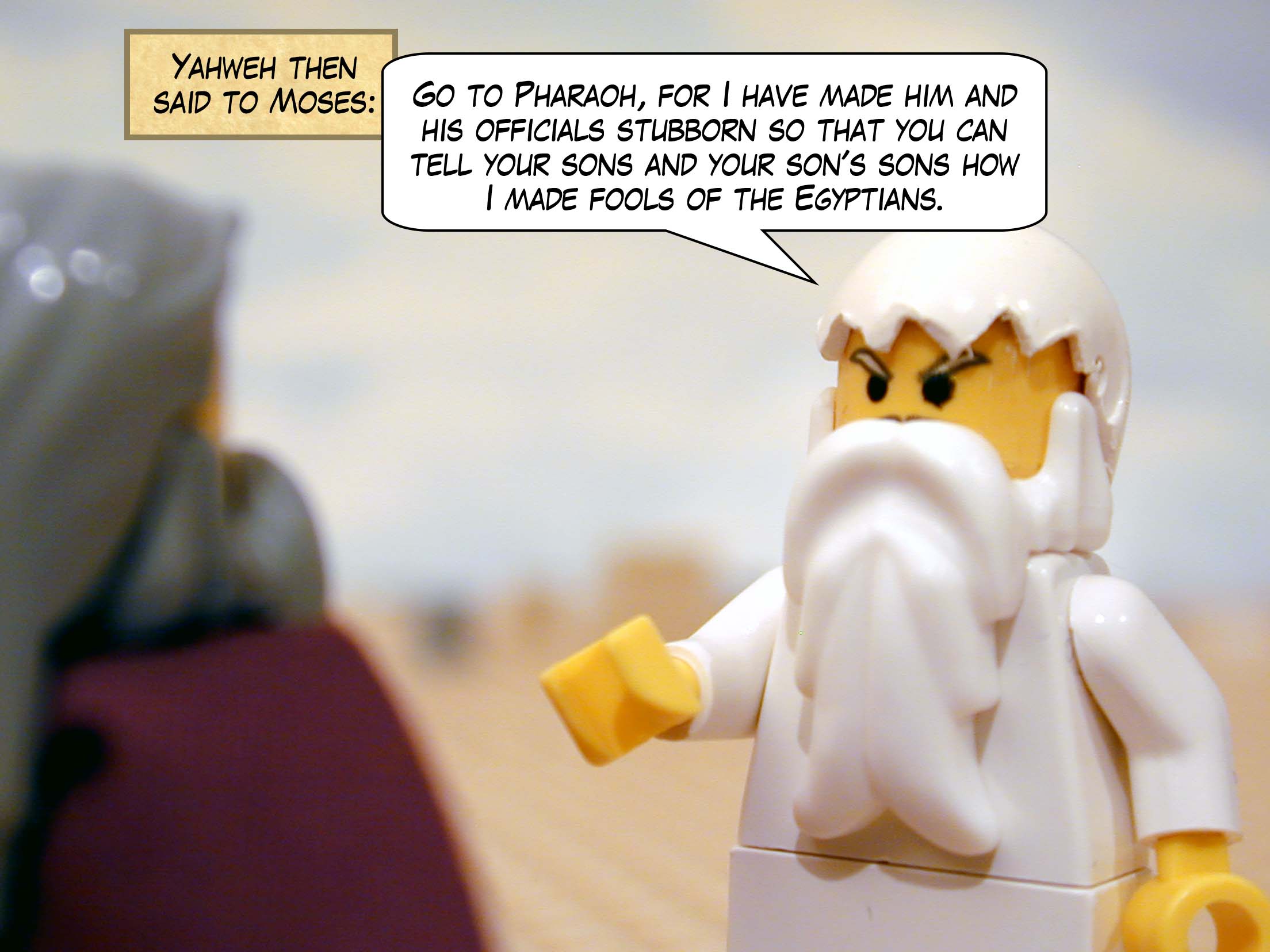 Yahweh then said to Moses, 'Go to Pharaoh, for I have made him and his officials stubborn so that you can tell your sons and your son's sons how I made fools of the Egyptians.