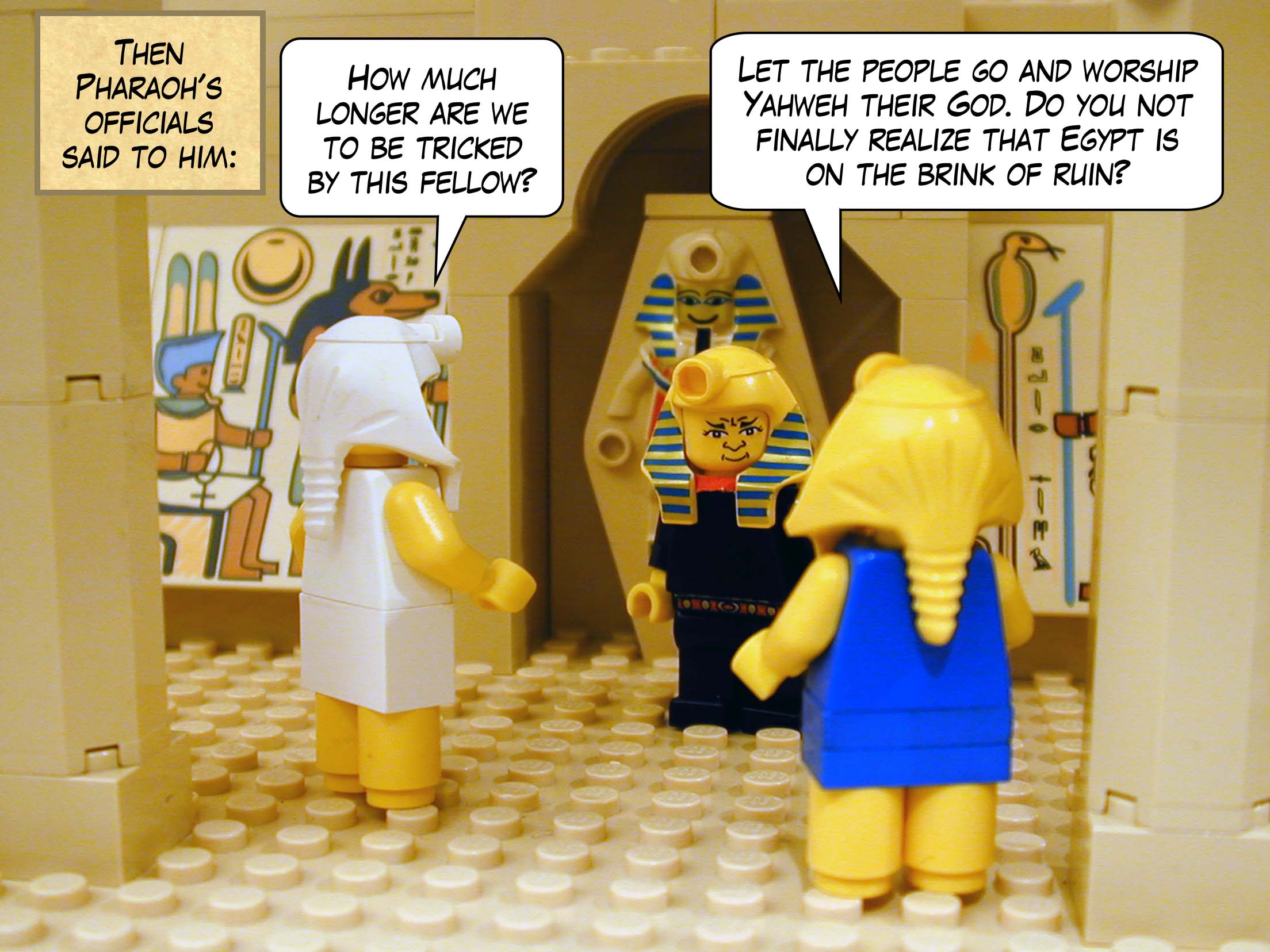 Then Pharaoh's officials said to him, 'How much longer are we to be tricked by this fellow? Let the people go and worship Yahweh their God. Do you not finally realize that Egypt is on the brink of ruin?'
