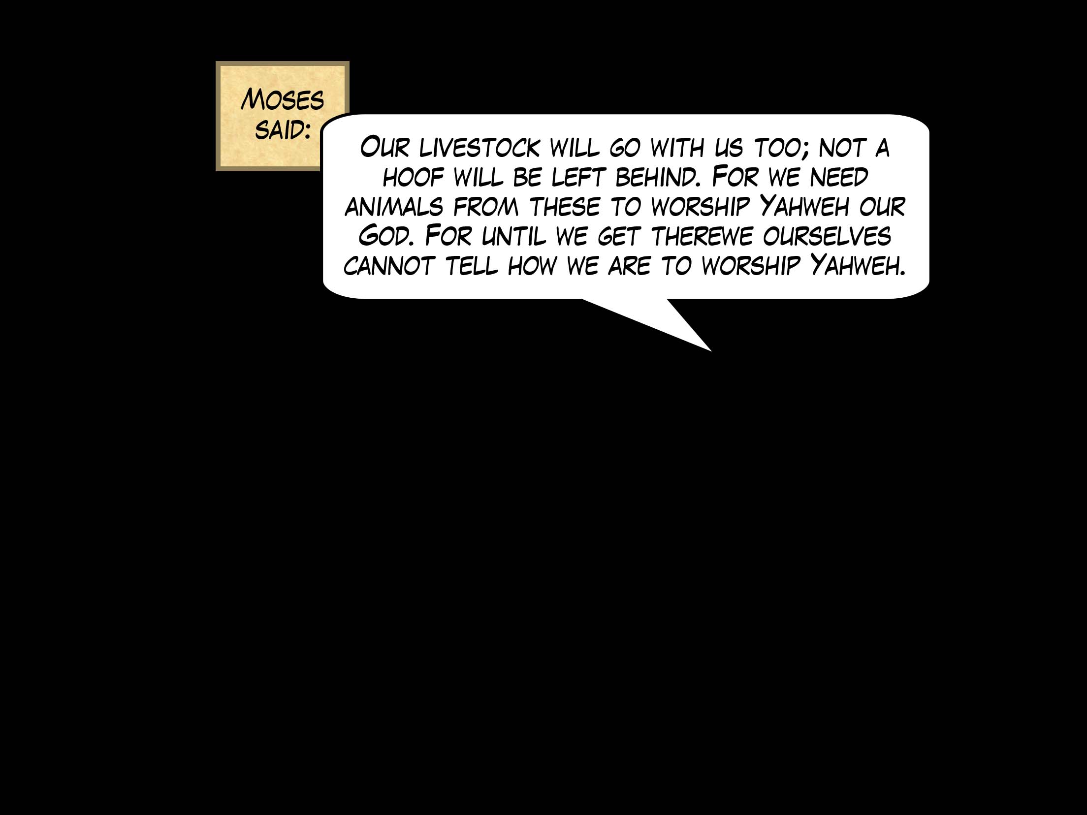 Moses said, 'Our livestock will go with us too; not a hoof will be left behind. For we need animals from these to worship Yahweh our God. For until we get there, we ourselves cannot tell how we are to worship Yahweh.'
