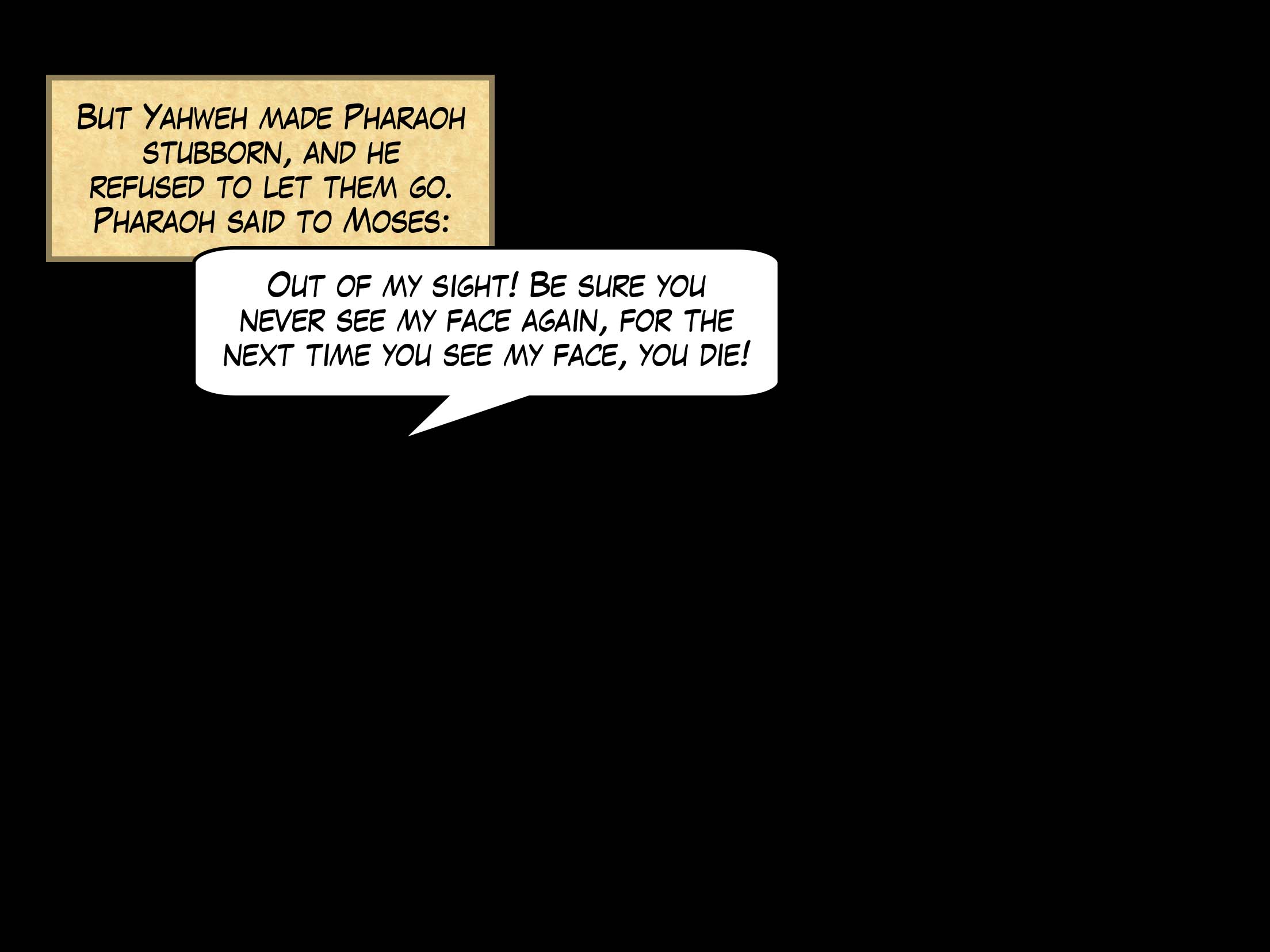But Yahweh made Pharaoh stubborn, and he refused to let them go. Pharaoh said to Moses, 'Out of my sight! Be sure you never see my face again, for the next time you see my face, you die!'