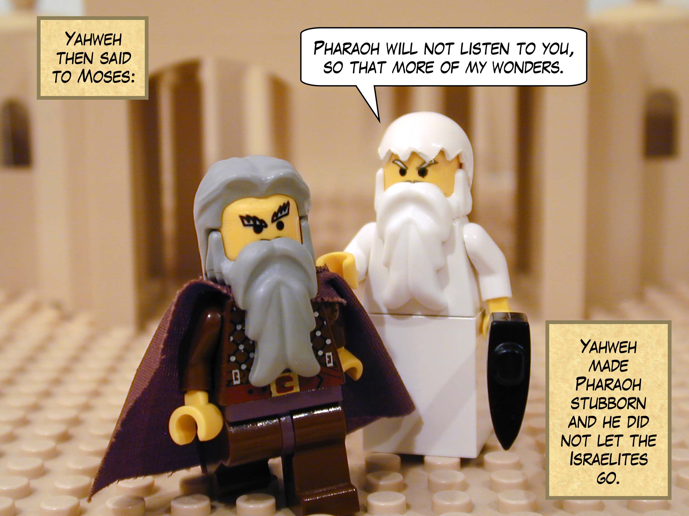 Yahweh then said to Moses, 'Pharaoh will not listen to you, so that more of my wonders may be displayed in Egypt.' Yahweh made Pharaoh stubborn and he did not let the Israelites go.