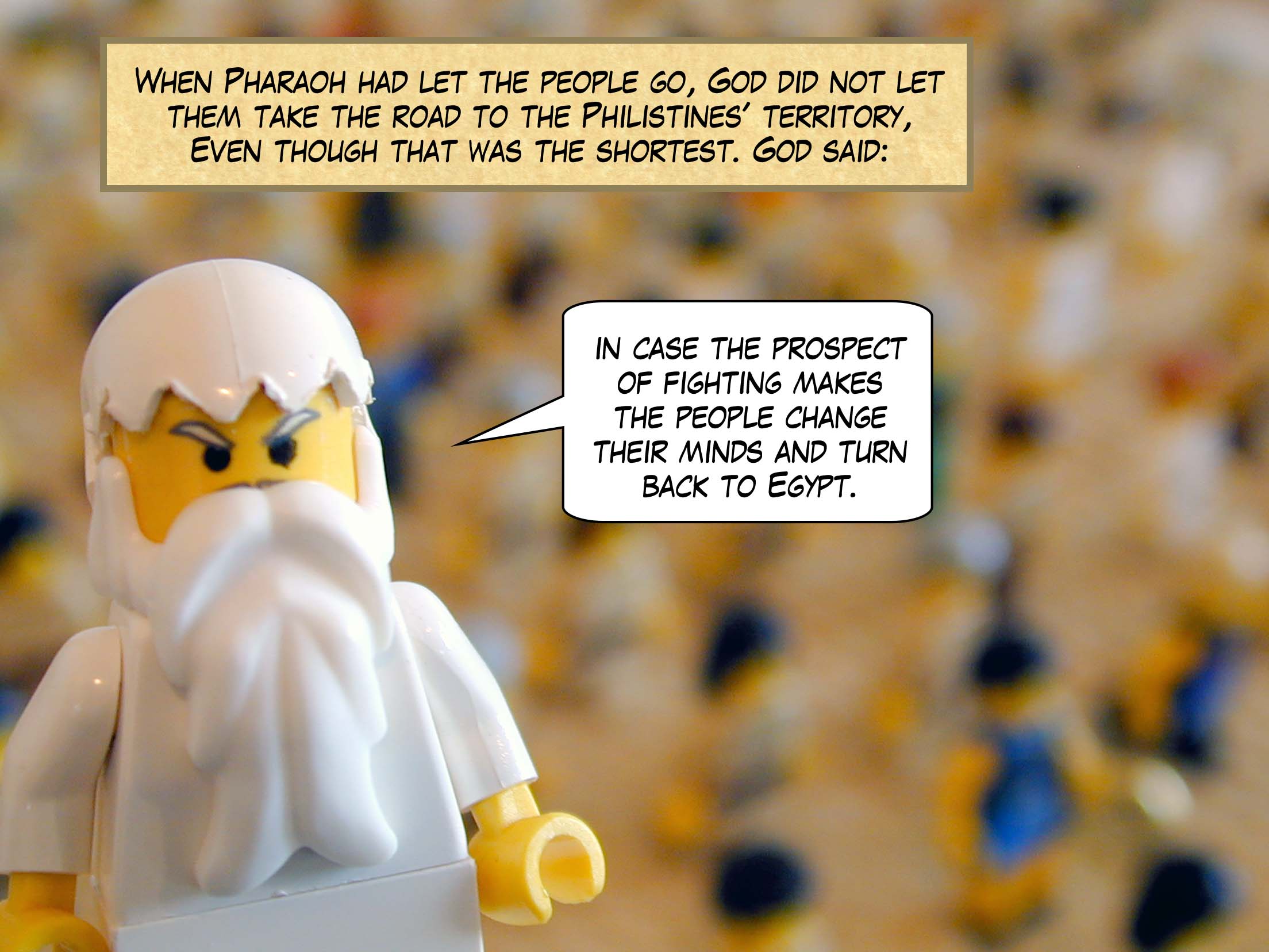 When Pharaoh had let the people go, God did not let them take the road to the Philistines' territory, although that was the shortest, 'in case', God thought, 'the prospect of fighting makes the people change their minds and turn back to Egypt.'