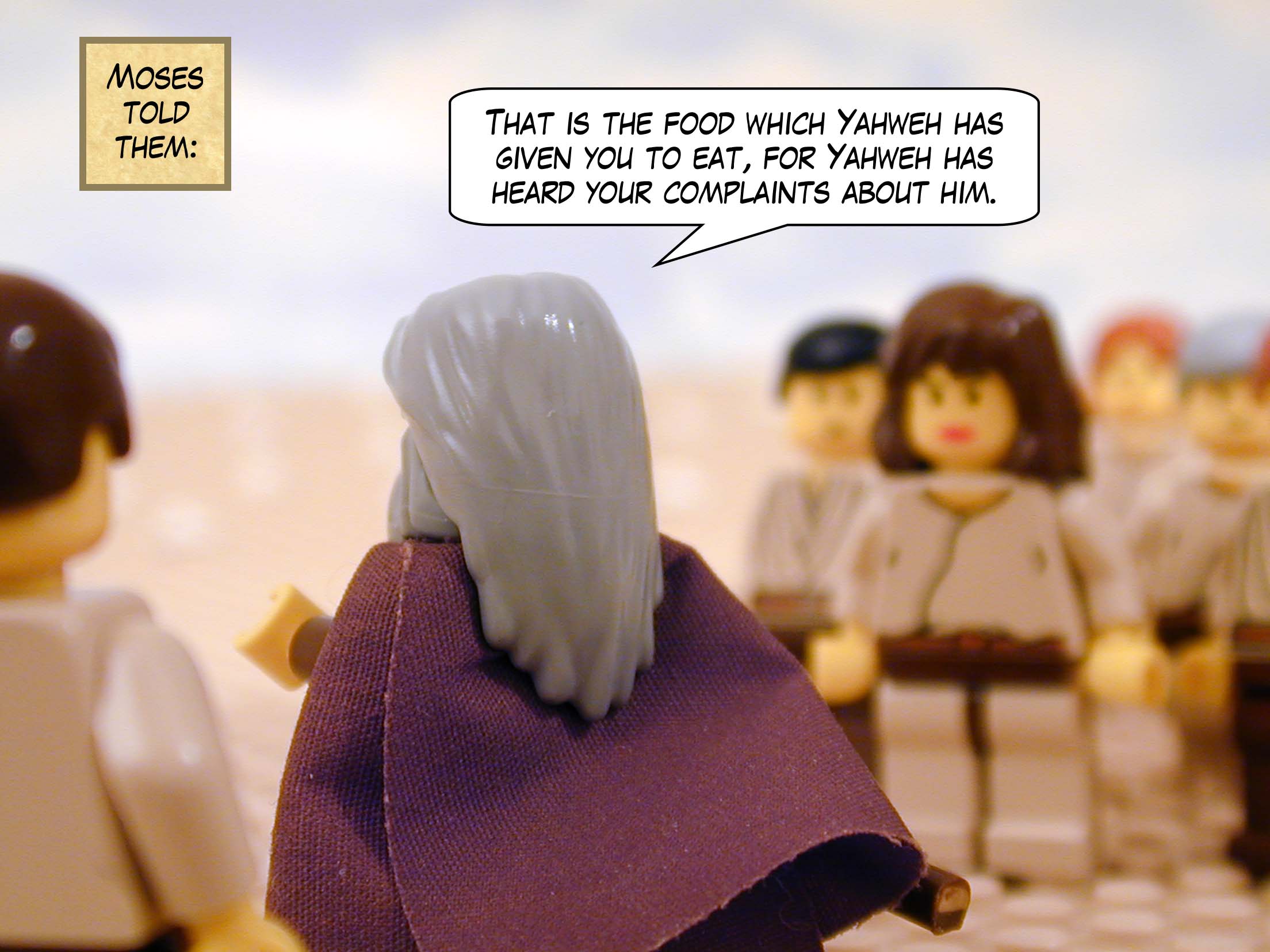 'That,' Moses told them, 'is the food which Yahweh has given you to eat, for Yahweh has heard your complaints about him.'