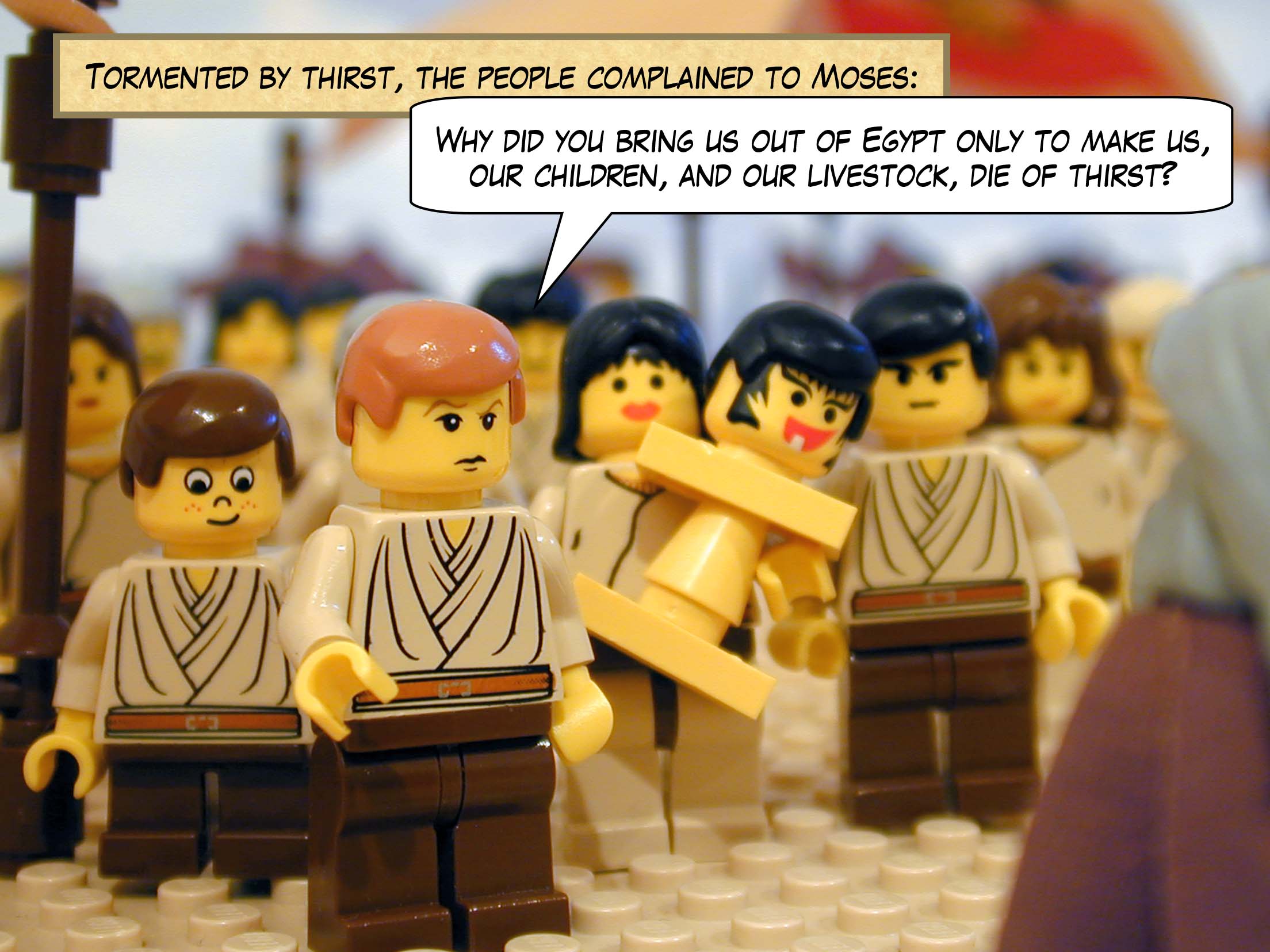 Tormented by thirst, the people complained to Moses, 'Why did you bring us out of Egypt,' they said, 'only to make us, our children, and our livestock, die of thirst?'