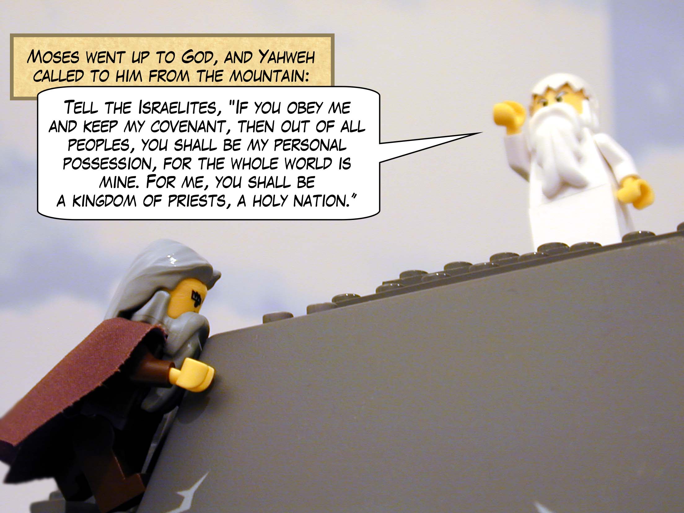 Moses went up to God, and Yahweh called to him from the mountain: "Tell the Israelites, 'If you obey me and keep my covenant, then out of all peoples, you shall be my personal possession, for the whole world is mine. For me, you shall be a kingdom of priests, a holy nation.'"