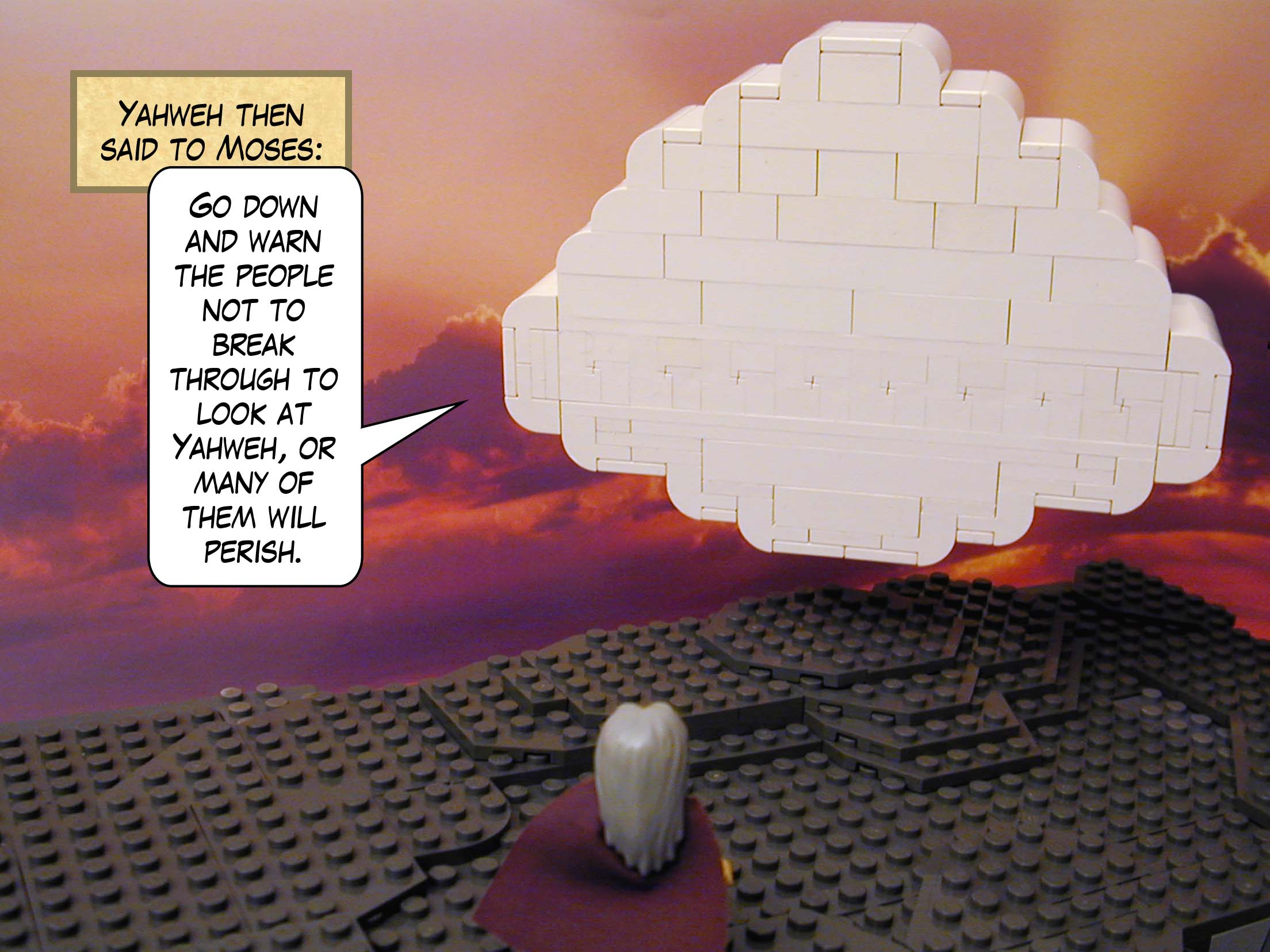 Yahweh then said to Moses: "Go down and warn the people not to break through to look at Yahweh, or many of them will perish."