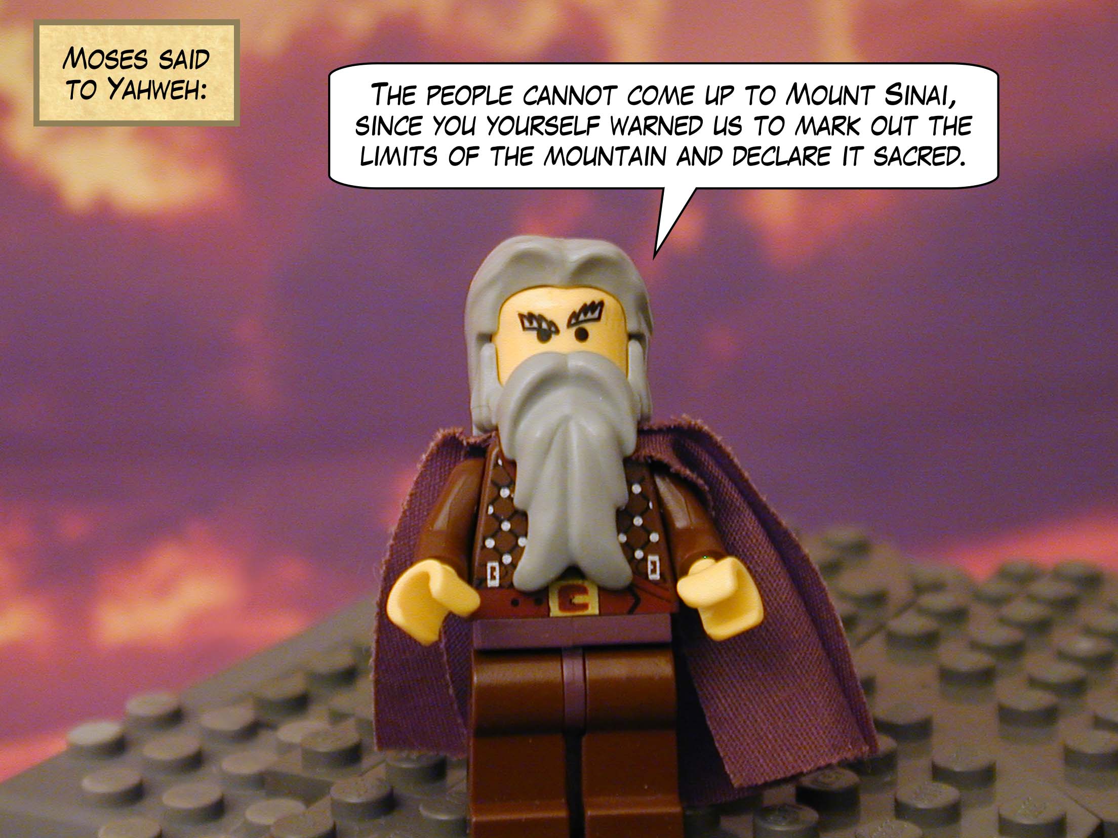 Moses said to Yahweh: "The people cannot come up to Mount Sinai, since you yourself warned us to mark out the limits of the mountain and declare it sacred."