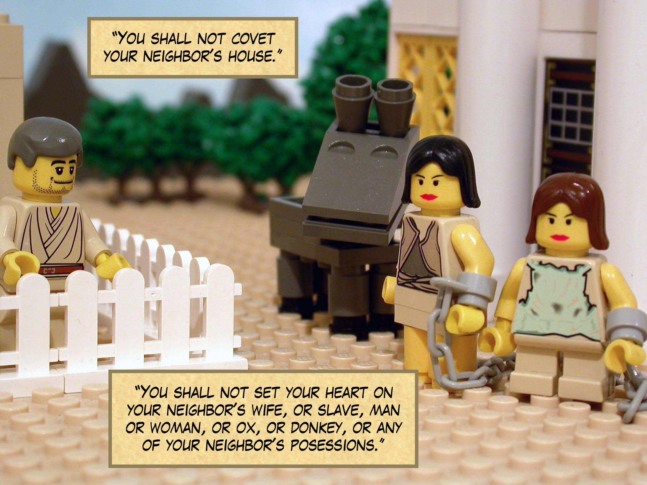 "You shall not covet your neighbor's house. You shall not set your heart on your neighbor's wife, or slave, man or woman, or ox, or donkey, or any of your neighbor's possessions."
